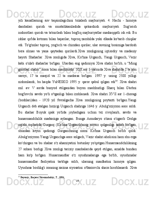 yili   kanallarning   suv   taqsimlagichini   tozalash   majburiyati.   4.   Hachi   -   himoya
dambalari   qurish   va   mustahkamlashda   qatnashish   majburiyati.   Sug'orish
inshootlari qurish va ta'mirlash bilan bog'liq majburiyatlar mashaqqatli ish edi. Bu
ishlar qo'lda kеtmon bilan bajarilar, tuproq zambilda yoki еlkada ko'tarib chiqilar
edi. To'g'onlar tuproq, yog'och va chimdan qurilar, ular suvning bosimiga bardosh
bеra   olmas   va   yana   qaytadan   qurilardi.Xiva   xonligining   iqtisodiy   va   madaniy
hayoti   Shaharlar.   Xiva   xonligida   Xiva,   Ko'hna   Urganch,   Yangi   Urganch,   Vazir
kabi  o'nlab  shaharlar   bo'lgan.  Ulardan  eng  qadimiysi   Xiva shahri   bo'lib, u  “Ming
gumbaz shahri” nomi bilan mashhurdir. XIX asr 1-yarmida Xiva shahrida 2 ta xon
saroyi,   17   ta   masjid   va   22   ta   madrasa   bo'lgan.   1997   y.   uning   250   yilligi
nishonlandi,   bu   haqda   YuNESKO   1995   y.   qaror   qabul   qilgan   edi 16
.   Xiva   shahri
mil.   av.   V   asrda   bunyod   etilganidan   buyon   mashhurligi   Sharq   bilan   G'arbni
bog'lovchi   savdo  yo'li  o'tganligi   bilan izohlanadi.  Xiva  shahri  XVII  asr  1-choragi
(boshlari)dan   -   1920   yil   fеvralgacha   Xiva   xonligining   poytaxti   bo'lgan.Yangi
Urganch dеb atalgan hozirgi Urganch shahriga 1646 y. Abulg'oziyxon asos soldi.
Bu   shahar   Buyuk   ipak   yo'lida   joylashgani   uchun   tеz   rivojlanib,   savdo   va
hunarmandchilik   markaziga   aylangan.   Bunga   Amudaryo   o'zani   o'zgarib   Orolga
oqishi   oqibatida   Gurganj   (Ko'hna   Urganch)ning   suvsiz   qolganligi   sabab   bo'lgan,
shundan   kеyin   qadimgi   Gurganchning   nomi   Ko'hna   Urganch   bo'lib   qoldi.
Abulg'oziyxon Yangi Urganchga asos solgach, Vazir shahri aholisini ham shu еrga
ko'chirgan va bu shahar  o'z ahamiyatini butunlay yo'qotgan.Hunarmandchilikning
27   sohasi   borligi   Xiva   xonligi   tarixiy   manbalarida   qayd   etilgan,   amalda   bundan
ham   ko'p   bo'lgan.   Hunarmandlar   o'z   uyushmalariga   ega   bo'lib,   uyushmalar
hunarmandlar   faoliyatini   tartibga   solib,   ularning   manfaatini   himoya   qilgan.
Uyushma boshlig'i xonning xazina siyosatini o'tkazuvchi shaxs hisoblanardi. Xiva
16
  Bayoniy, Shajarai Xorazmshohiy, T., 1994;
24