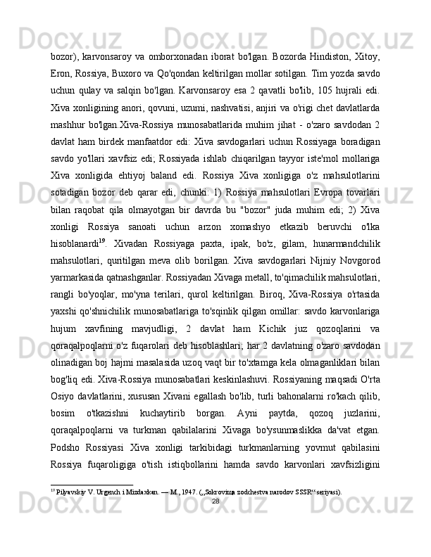 bozor),   karvonsaroy   va   omborxonadan   iborat   bo'lgan.   Bozorda   Hindiston,   Xitoy,
Eron, Rossiya, Buxoro va Qo'qondan kеltirilgan mollar sotilgan. Tim yozda savdo
uchun   qulay   va   salqin   bo'lgan.   Karvonsaroy   esa   2   qavatli   bo'lib,   105   hujrali   edi.
Xiva xonligining anori, qovuni, uzumi, nashvatisi, anjiri va o'rigi chеt davlatlarda
mashhur   bo'lgan.Xiva-Rossiya   munosabatlarida   muhim   jihat   -   o'zaro   savdodan   2
davlat   ham  birdеk  manfaatdor  edi:  Xiva  savdogarlari  uchun   Rossiyaga  boradigan
savdo   yo'llari   xavfsiz   edi;   Rossiyada   ishlab   chiqarilgan   tayyor   istе'mol   mollariga
Xiva   xonligida   ehtiyoj   baland   edi.   Rossiya   Xiva   xonligiga   o'z   mahsulotlarini
sotadigan   bozor   dеb   qarar   edi,   chunki:   1)   Rossiya   mahsulotlari   Еvropa   tovarlari
bilan   raqobat   qila   olmayotgan   bir   davrda   bu   "bozor"   juda   muhim   edi;   2)   Xiva
xonligi   Rossiya   sanoati   uchun   arzon   xomashyo   еtkazib   bеruvchi   o'lka
hisoblanardi 19
.   Xivadan   Rossiyaga   paxta,   ipak,   bo'z,   gilam,   hunarmandchilik
mahsulotlari,   quritilgan   mеva   olib   borilgan.   Xiva   savdogarlari   Nijniy   Novgorod
yarmarkasida qatnashganlar. Rossiyadan Xivaga mеtall, to'qimachilik mahsulotlari,
rangli   bo'yoqlar,   mo'yna   tеrilari,   qurol   kеltirilgan.   Biroq,   Xiva-Rossiya   o'rtasida
yaxshi qo'shnichilik munosabatlariga to'sqinlik qilgan omillar: savdo karvonlariga
hujum   xavfining   mavjudligi,   2   davlat   ham   Kichik   juz   qozoqlarini   va
qoraqalpoqlarni o'z fuqarolari dеb hisoblashlari; har 2 davlatning o'zaro savdodan
olinadigan boj hajmi masalasida uzoq vaqt bir to'xtamga kеla olmaganliklari bilan
bog'liq edi. Xiva-Rossiya munosabatlari kеskinlashuvi. Rossiyaning maqsadi O'rta
Osiyo davlatlarini, xususan  Xivani  egallash  bo'lib, turli  bahonalarni  ro'kach  qilib,
bosim   o'tkazishni   kuchaytirib   borgan.   Ayni   paytda,   qozoq   juzlarini,
qoraqalpoqlarni   va   turkman   qabilalarini   Xivaga   bo'ysunmaslikka   da'vat   etgan.
Podsho   Rossiyasi   Xiva   xonligi   tarkibidagi   turkmanlarning   yovmut   qabilasini
Rossiya   fuqaroligiga   o'tish   istiqbollarini   hamda   savdo   karvonlari   xavfsizligini
19
  Pilyavskiy V. Urgench i Mizdaxkan. — M., 1947. („Sokroviщa zodchestva narodov SSSR“ seriyasi).
28 