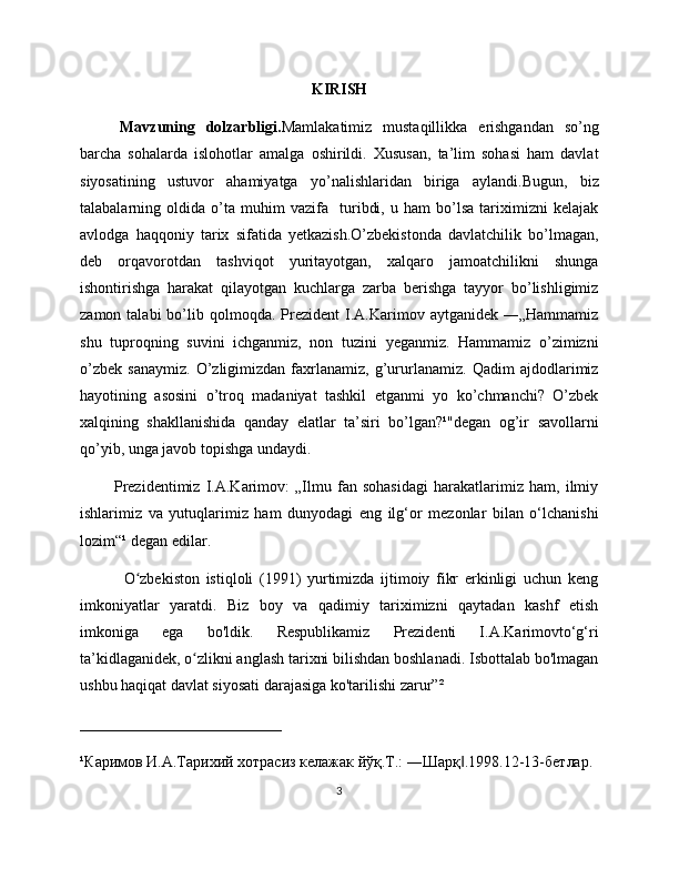 KIRISH 
Mavzuning   dolzarbligi. Mamlakatimiz   mustaqillikka   erishgandan   so’ng
barcha   sohalarda   islohotlar   amalga   oshirildi.   Xususan,   ta’lim   sohasi   ham   davlat
siyosatining   ustuvor   ahamiyatga   yo’nalishlaridan   biriga   aylandi.Bugun,   biz
talabalarning   oldida   o’ta   muhim   vazifa     turibdi,   u   ham   bo’lsa   tariximizni   kelajak
avlodga   haqqoniy   tarix   sifatida   yetkazish.O’zbekistonda   davlatchilik   bo’lmagan,
deb   orqavorotdan   tashviqot   yuritayotgan,   xalqaro   jamoatchilikni   shunga
ishontirishga   harakat   qilayotgan   kuchlarga   zarba   berishga   tayyor   bo’lishligimiz
zamon  talabi  bo’lib  qolmoqda.   Prezident  I.A.Karimov  aytganidek  ―„Hammamiz
shu   tuproqning   suvini   ichganmiz,   non   tuzini   yeganmiz.   Hammamiz   o’zimizni
o’zbek   sanaymiz.   O’zligimizdan   faxrlanamiz,   g’ururlanamiz.   Qadim   ajdodlarimiz
hayotining   asosini   o’troq   madaniyat   tashkil   etganmi   yo   ko’chmanchi?   O’zbek
xalqining   shakllanishida   qanday   elatlar   ta’siri   bo’lgan?¹"degan   og’ir   savollarni
qo’yib, unga javob topishga undaydi.
            Prezidentimiz   I.A.Karimov:   „Ilmu   fan   sohasidagi   harakatlarimiz   ham,   ilmiy
ishlarimiz   va   yutuqlarimiz   ham   dunyodagi   eng   ilg‘or   mezonlar   bilan   o‘lchanishi
lozim“¹ degan edilar.
              O zbekiston   istiqloli   (1991)   yurtimizda   ijtimoiy   fikr   erkinligi   uchun   kengʻ
imkoniyatlar   yaratdi.   Biz   boy   va   qadimiy   tariximizni   qaytadan   kashf   etish
imkoniga   ega   bo'ldik.   Respublikamiz   Prezidenti   I.A.Karimovto‘g‘ri
ta’kidlaganidek, o zlikni anglash tarixni bilishdan boshlanadi. Isbottalab bo'lmagan	
ʻ
ushbu haqiqat davlat siyosati darajasiga ko'tarilishi zarur”²
__________________________
¹Каримов И.А.Тарихий хотрасиз келажак йўқ.Т.: ―Шарқ .1998.12-13-бетлар.	
‖
3 