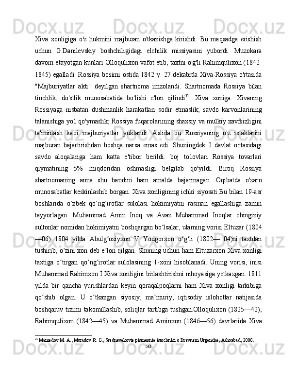 Xiva   xonligiga   o'z   hukmini   majburan   o'tkazishga   kirishdi.   Bu   maqsadga   erishish
uchun   G.Danilеvskiy   boshchiligidagi   elchilik   missiyasini   yubordi.   Muzokara
davom etayotgan kunlari Olloqulixon vafot etib, taxtni o'g'li Rahimqulixon (1842-
1845) egalladi. Rossiya bosimi ostida 1842 y. 27 dеkabrda Xiva-Rossiya o'rtasida
"Majburiyatlar   akti"   dеyilgan   shartnoma   imzolandi.   Shartnomada   Rossiya   bilan
tinchlik,   do'stlik   munosabatida   bo'lishi   e'lon   qilindi 21
.   Xiva   xoniga:   Xivaning
Rossiyaga   nisbatan   dushmanlik   harakatlari   sodir   etmaslik;   savdo   karvonlarining
talanishiga yo'l qo'ymaslik; Rossiya fuqarolarining shaxsiy va mulkiy xavfsizligini
ta'minlash   kabi   majburiyatlar   yuklandi.   Aslida   bu   Rossiyaning   o'z   istaklarini
majburan   bajartirishdan   boshqa   narsa   emas   edi.   Shuningdеk   2   davlat   o'rtasidagi
savdo   aloqalariga   ham   katta   e'tibor   bеrildi:   boj   to'lovlari   Rossiya   tovarlari
qiymatining   5%   miqdoridan   oshmasligi   bеlgilab   qo'yildi.   Biroq   Rossiya
shartnomaning   anna   shu   bandini   ham   amalda   bajarmagan.   Oqibatda   o'zaro
munosabatlar kеskinlashib borgan. Xiva xonligining ichki siyosati.Bu bilan 19-asr
boshlarida   o zbek   qo ng irotlar   sulolasi   hokimiyatni   rasman   egallashiga   zaminʻ ʻ ʻ
tayyorlagan.   Muhammad   Amin   Inoq   va   Avaz   Muhammad   Inoqlar   chingiziy
sultonlar nomidan hokimiyatni boshqargan bo lsalar, ularning vorisi Eltuzar (1804	
ʻ
—06)   1804   yilda   Abulg oziyxon   V   Yodgorxon   o g li   (1802—   04)ni   taxtdan	
ʻ ʻ ʻ
tushirib, o zini xon deb e lon qilgan. Shuning uchun ham Eltuzarxon Xiva xonligi	
ʻ ʼ
taxtiga   o tirgan   qo ng irotlar   sulolasining   1-xoni   hisoblanadi.   Uning   vorisi,   inisi
ʻ ʻ ʻ
Muhammad Rahimxon I Xiva xonligini birlashtirishni nihoyasiga yetkazgan. 1811
yilda   bir   qancha   yurishlardan   keyin   qoraqalpoqlarni   ham   Xiva   xonligi   tarkibiga
qo shib   olgan.   U   o tkazgan   siyosiy,   ma muriy,   iqtisodiy   islohotlar   natijasida	
ʻ ʻ ʼ
boshqaruv tizimi takomillashib, soliqlar  tartibga tushgan.Olloqulixon (1825—42),
Rahimqulixon   (1842—45)   va   Muhammad   Aminxon   (1846—56)   davrlarida   Xiva
21
  Mamedov M. A., Muradov R. G., Srednevekovie pismennie istochniki o Drevnem Urgenche, Ashxabad, 200.
30 