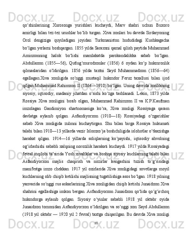 qo shinlarining   Xurosonga   yurishlari   kuchaydi,   Marv   shahri   uchun   Buxoroʻ
amirligi bilan tez-tez urushlar bo lib turgan. Xiva xonlari bu davrda Sirdaryoning	
ʻ
Orol   dengiziga   quyiladigan   joyidan   Turkmaniston   hududidagi   Kushkagacha
bo lgan yerlarni boshqargan. 1855 yilda Saraxsni qamal qilish paytida Muhammad	
ʻ
Aminxonning   halok   bo lishi   mamlakatda   parokandalikka   sabab   bo lgan.	
ʻ ʻ
Abdullaxon   (1855—56),   Qutlug murodxonlar   (1856)   6   oydan   ko p   hukmronlik	
ʻ ʻ
qilmaslaridan   o ldirilgan.   1856   yilda   taxtni   Sayd   Muhammadxon   (1856—64)	
ʻ
egallagan.Xiva   xonligida   so nggi   mustaqil   hukmdor   Feruz   taxallusi   bilan   ijod	
ʻ
qilgan Muhammad Rahimxon II (1864—1910) bo lgan. Uning davrida xonlikning	
ʻ
siyosiy,   iqtisodiy,   madaniy   jihatdan   o sishi   ko zga   tashlanadi.   Lekin,   1873   yilda	
ʻ ʻ
Rossiya   Xiva   xonligini   bosib   olgan,   Muhammad   Rahimxon   II   va   K.P.Kaufman
imzolagan   Gandimiyon   shartnomasiga   ko ra,   Xiva   xonligi   Rossiyaga   qaram	
ʻ
davlatga   aylanib   qolgan.   Asfandiyorxon   (1910—18)   Rossiyadagi   o zgarishlar	
ʻ
sabab   Xiva   xonligida   zulmni   kuchaytirgan.   Shu   bilan   birga   Rossiya   hukumati
talabi bilan 1910—13 yillarda vazir Islomxo ja boshchiligida islohotlar o tkazishga	
ʻ ʻ
harakat   qilgan.   1914—16   yillarda   soliqlarning   ko payishi,   iqtisodiy   ahvolning	
ʻ
og irlashishi sababli xalqning norozilik harakati kuchaydi. 1917 yilda Rossiyadagi	
ʻ
fevral inqilobi ta sirida Yosh xivaliklar va boshqa siyosiy kuchlarning talabi bilan	
ʼ
Asfandiyorxon   majlis   chaqirish   va   nozirlar   kengashini   tuzish   to g risidagi	
ʻ ʻ
manifestga   imzo   chekkan.   1917   yil   oxirlarida   Xiva   xonligidagi   sovetlarga   moyil
kuchlarning olib chiqib ketilishi majlisning tugatilishiga asos bo lgan. 1918 yilning	
ʻ
yanvarida so nggi rus askarlarining Xiva xonligidan chiqib ketishi Junaidxon Xiva	
ʻ
shahrini   egallashiga   imkon  bergan.   Asfandiyorxon  Junaidxon   qo lida   qo g irchoq	
ʻ ʻ ʻ
hukmdorga   aylanib   qolgan.   Siyosiy   o yinlar   sababli   1918   yil   oktabr   oyida	
ʻ
Junaidxon tomonidan Asfandiyorxon o ldirilgan va so nggi xon Sayd Abdullaxon	
ʻ ʻ
(1918 yil oktabr — 1920 yil 2 fevral) taxtga chiqarilgan. Bu davrda Xiva xonligi
31 