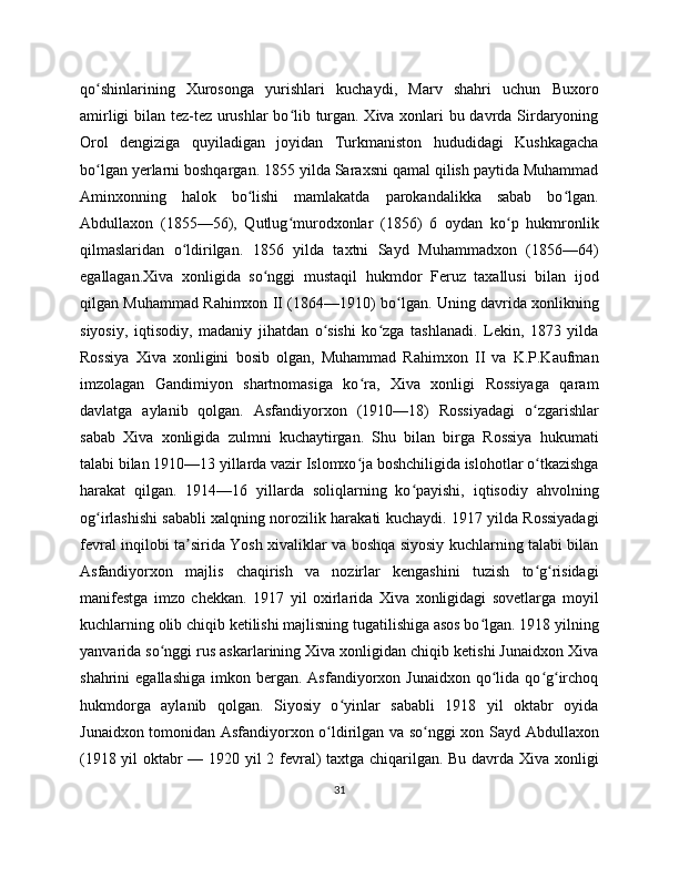 qo shinlarining   Xurosonga   yurishlari   kuchaydi,   Marv   shahri   uchun   Buxoroʻ
amirligi bilan tez-tez urushlar bo lib turgan. Xiva xonlari bu davrda Sirdaryoning	
ʻ
Orol   dengiziga   quyiladigan   joyidan   Turkmaniston   hududidagi   Kushkagacha
bo lgan yerlarni boshqargan. 1855 yilda Saraxsni qamal qilish paytida Muhammad	
ʻ
Aminxonning   halok   bo lishi   mamlakatda   parokandalikka   sabab   bo lgan.	
ʻ ʻ
Abdullaxon   (1855—56),   Qutlug murodxonlar   (1856)   6   oydan   ko p   hukmronlik	
ʻ ʻ
qilmaslaridan   o ldirilgan.   1856   yilda   taxtni   Sayd   Muhammadxon   (1856—64)	
ʻ
egallagan.Xiva   xonligida   so nggi   mustaqil   hukmdor   Feruz   taxallusi   bilan   ijod	
ʻ
qilgan Muhammad Rahimxon II (1864—1910) bo lgan. Uning davrida xonlikning	
ʻ
siyosiy,   iqtisodiy,   madaniy   jihatdan   o sishi   ko zga   tashlanadi.   Lekin,   1873   yilda	
ʻ ʻ
Rossiya   Xiva   xonligini   bosib   olgan,   Muhammad   Rahimxon   II   va   K.P.Kaufman
imzolagan   Gandimiyon   shartnomasiga   ko ra,   Xiva   xonligi   Rossiyaga   qaram	
ʻ
davlatga   aylanib   qolgan.   Asfandiyorxon   (1910—18)   Rossiyadagi   o zgarishlar	
ʻ
sabab   Xiva   xonligida   zulmni   kuchaytirgan.   Shu   bilan   birga   Rossiya   hukumati
talabi bilan 1910—13 yillarda vazir Islomxo ja boshchiligida islohotlar o tkazishga	
ʻ ʻ
harakat   qilgan.   1914—16   yillarda   soliqlarning   ko payishi,   iqtisodiy   ahvolning	
ʻ
og irlashishi sababli xalqning norozilik harakati kuchaydi. 1917 yilda Rossiyadagi	
ʻ
fevral inqilobi ta sirida Yosh xivaliklar va boshqa siyosiy kuchlarning talabi bilan	
ʼ
Asfandiyorxon   majlis   chaqirish   va   nozirlar   kengashini   tuzish   to g risidagi	
ʻ ʻ
manifestga   imzo   chekkan.   1917   yil   oxirlarida   Xiva   xonligidagi   sovetlarga   moyil
kuchlarning olib chiqib ketilishi majlisning tugatilishiga asos bo lgan. 1918 yilning	
ʻ
yanvarida so nggi rus askarlarining Xiva xonligidan chiqib ketishi Junaidxon Xiva	
ʻ
shahrini   egallashiga   imkon  bergan.   Asfandiyorxon  Junaidxon   qo lida   qo g irchoq	
ʻ ʻ ʻ
hukmdorga   aylanib   qolgan.   Siyosiy   o yinlar   sababli   1918   yil   oktabr   oyida	
ʻ
Junaidxon tomonidan Asfandiyorxon o ldirilgan va so nggi xon Sayd Abdullaxon	
ʻ ʻ
(1918 yil oktabr — 1920 yil 2 fevral) taxtga chiqarilgan. Bu davrda Xiva xonligi
31