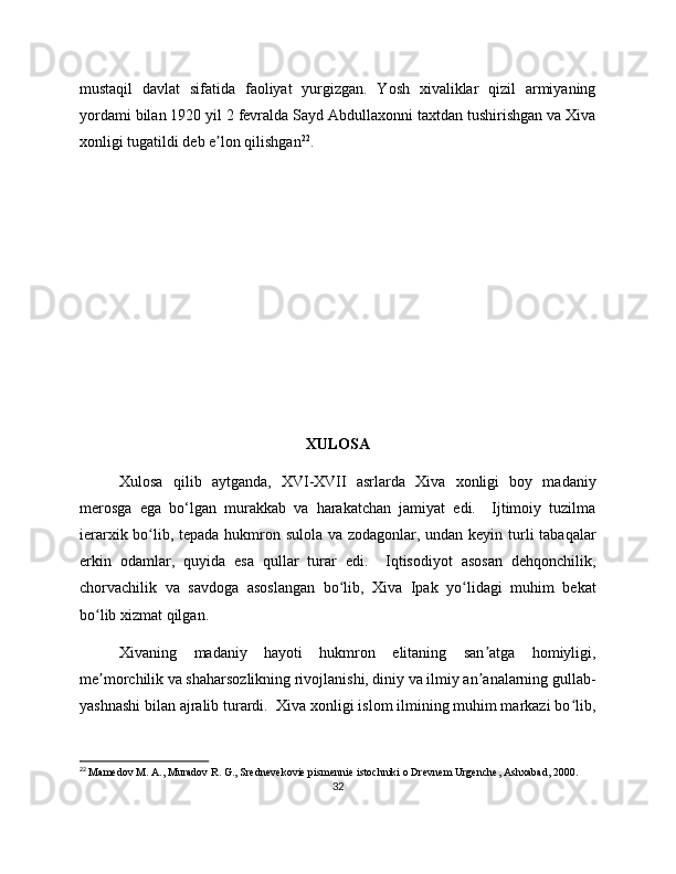 mustaqil   davlat   sifatida   faoliyat   yurgizgan.   Yosh   xivaliklar   qizil   armiyaning
yordami bilan 1920 yil 2 fevralda Sayd Abdullaxonni taxtdan tushirishgan va Xiva
xonligi tugatildi deb e lon qilishganʼ 22
.
XULOSA
Xulosa   qilib   aytganda,   XVI-XVII   asrlarda   Xiva   xonligi   boy   madaniy
merosga   ega   bo‘lgan   murakkab   va   harakatchan   jamiyat   edi.     Ijtimoiy   tuzilma
ierarxik bo lib, tepada hukmron sulola va zodagonlar, undan keyin turli tabaqalar	
ʻ
erkin   odamlar,   quyida   esa   qullar   turar   edi.     Iqtisodiyot   asosan   dehqonchilik,
chorvachilik   va   savdoga   asoslangan   bo lib,   Xiva   Ipak   yo lidagi   muhim   bekat	
ʻ ʻ
bo lib xizmat qilgan.	
ʻ
Xivaning   madaniy   hayoti   hukmron   elitaning   san atga   homiyligi,	
ʼ
me morchilik va shaharsozlikning rivojlanishi, diniy va ilmiy an analarning gullab-	
ʼ ʼ
yashnashi bilan ajralib turardi.  Xiva xonligi islom ilmining muhim markazi bo lib,	
ʻ
22
  Mamedov M. A., Muradov R. G., Srednevekovie pismennie istochniki o Drevnem Urgenche, Ashxabad, 200.
32 