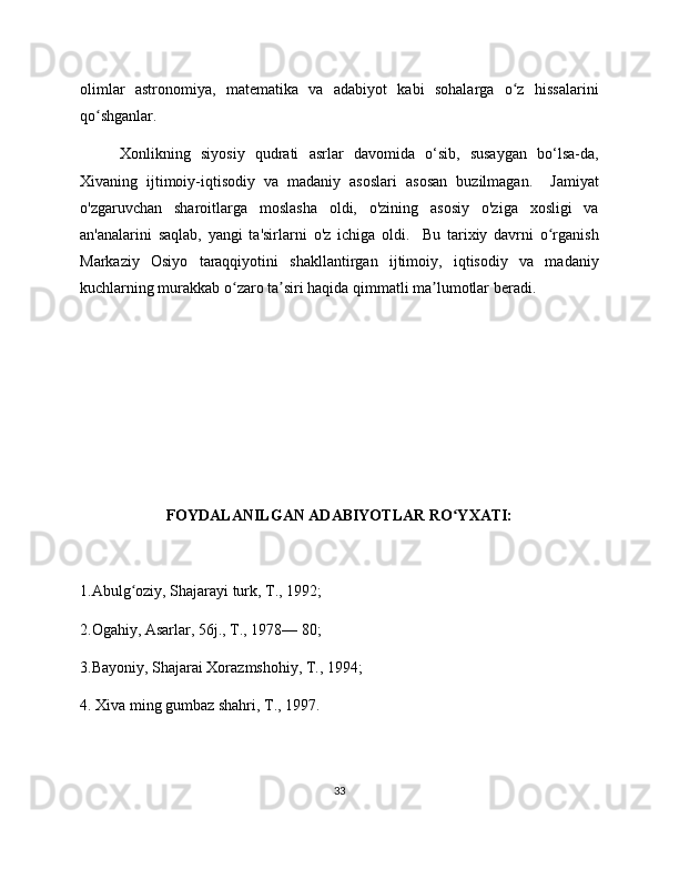 olimlar   astronomiya,   matematika   va   adabiyot   kabi   sohalarga   o z   hissalariniʻ
qo shganlar.	
ʻ
Xonlikning   siyosiy   qudrati   asrlar   davomida   o‘sib,   susaygan   bo‘lsa-da,
Xivaning   ijtimoiy-iqtisodiy   va   madaniy   asoslari   asosan   buzilmagan.     Jamiyat
o'zgaruvchan   sharoitlarga   moslasha   oldi,   o'zining   asosiy   o'ziga   xosligi   va
an'analarini   saqlab,   yangi   ta'sirlarni   o'z   ichiga   oldi.     Bu   tarixiy   davrni   o rganish	
ʻ
Markaziy   Osiyo   taraqqiyotini   shakllantirgan   ijtimoiy,   iqtisodiy   va   madaniy
kuchlarning murakkab o zaro ta siri haqida qimmatli ma lumotlar beradi.	
ʻ ʼ ʼ
FOYDALANILGAN ADABIYOTLAR RO YXATI:	
ʻ
1.Abulg oziy, Shajarayi turk, T., 1992;	
ʻ
2.Ogahiy, Asarlar, 56j., T., 1978— 80;
3.Bayoniy, Shajarai Xorazmshohiy, T., 1994;
4. Xiva ming gumbaz shahri, T., 1997.
33 