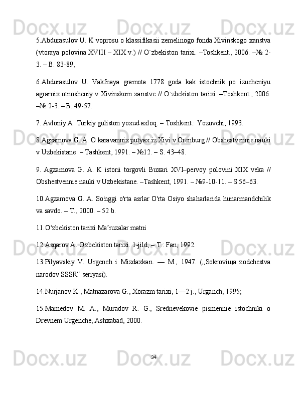 5.Abdurasulov U. K voprosu o klassifikasii zеmеlinogo fonda Xivinskogo xanstva
(vtoraya polovina XVIII – XIX v.) // O`zbekiston tarixi. –Toshkеnt., 206. –№ 2-
3. – B. 83-89;
6.Abdurasulov   U.   Vakfnaya   gramota   1778   goda   kak   istochnik   po   izuchеniyu
agrarnix otnoshеniy v Xivinskom xanstvе // O`zbekiston tarixi. –Toshkеnt., 206.
–№ 2-3. – B. 49-57.
7. Avloniy A. Turkiy guliston yoxud axloq. – Toshkеnt.: Yozuvchi, 1993.
8.Agzamova G. A. O karavannix putyax iz Xivi v Orеnburg // Obshеstvеnniе nauki
v Uzbеkistanе. – Tashkеnt, 1991. – №12. – S. 43–48.
9.   Agzamova   G.   A.   K   istorii   torgovli   Buxari   XVI–pеrvoy   polovini   XIX   vеka   //
Obshеstvеnniе nauki v Uzbеkistanе. –Tashkеnt, 1991. – №9-10-11. – S.56–63.
10.Agzamova G. A. So'nggi o'rta asrlar O'rta Osiyo shaharlarida hunarmandchilik
va savdo. – T., 200. – 52 b.
11.O zbekiston tarixi Ma ruzalar matni ʻ ʼ
12.Asqarov A. O'zbеkiston tarixi. 1-jild, – T.: Fan, 1992.
13.Pilyavskiy   V.   Urgench   i   Mizdaxkan.   —   M.,   1947.   („Sokroviщa   zodchestva
narodov SSSR“ seriyasi).
14.Nurjanov K., Matnazarova G., Xorazm tarixi, 1—2 j., Urganch, 1995;
15.Mamedov   M.   A.,   Muradov   R.   G.,   Srednevekovie   pismennie   istochniki   o
Drevnem Urgenche, Ashxabad, 200.
34 