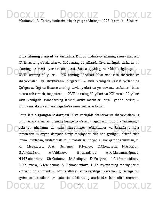 ²Karimov I .A. Tarixiy xotirasiz kelajak yo'q / / Muloqot. 1998. 2-son. 2—3-betlar.
Kurs ishining maqsad  va vazifalari.   Bitiruv malakaviy ishining asosiy  maqsadi
XVIII asrning o’rtalaridan va XX asrning 20-yillarida Xiva xonligida shaharlar va
ularning   o rninini     yoritishdan   iborat.   Bunda   quyidagi   vazifalar   belgilangan:   –ʻ
XVIII   asrning   50-yillari   –   XX   asrning   20-yillari   Xiva   xonligida   shaharlar   va
shaharchalar     va   strukturasini   o’rganish;   –   Xiva   xonligida   davlat   yerlarining
Qo’qon xonligi va Buxoro amirligi davlat yerlari va yer suv munosabatlari   bilan
o’zaro  solishtirish,   taqqoslash;  –  XVIII   asrning  50-yillari  va  XX  asrnin   20-yillari
Xiva   xonligida   shaharlarning   tarixini   arxiv   manbalari   orqali   yoritib   berish;   –
bitiruv malakaviy ish yakuniga ko’ra zarur xulosalar berish.
Kurs   ishi   o’rganganlik   darajasi.   Xiva   xonligida   shaharlar   va   shaharchalarning
o rni tarixiy  shakllari bugungi kungacha o’rganilmagan, ammo xonlik tarixining u	
ʻ
yoki   bu   jihatlarini   bir   qator   sharqshunos,   o’lkashunos   va   tarixchi   olimlar
tomonidan   muayyan   darajada   ilmiy   tadqiqotlar   olib   borilganligini   e’tirof   etish
lozim. Jumladan, davlatchilik soliq  masalalari  bo’yicha Ular  qatorida  xususan,  E.
K.   Meyendorf,   A.A.   Semenov,   P.Ivanov,   O.Chexovich,   N.A.Xalfin,
G.A.Mixaleva,   A.Vildanova,   B.Iskandarov,   A.R.Muhammadjonov,
H.N.Bobobekov,   Sh.Karimov,   M.Sodiqov,   D.Valiyeva,   I.G.Nizamuddinov,
B.Xo’jayeva,   B.Mannonov,   Z.   Rahmonqulova,   H.To’rayevlarning   tadqiqotlarini
ko’rsatib o’tish mumkin2. Mustaqillik yillarida yaratilgan Xiva xonligi tarixiga oid
ayrim   ma’lumotlarni   bir   qator   tarixchilarining   asarlaridan   ham   olish   mumkin.
4 