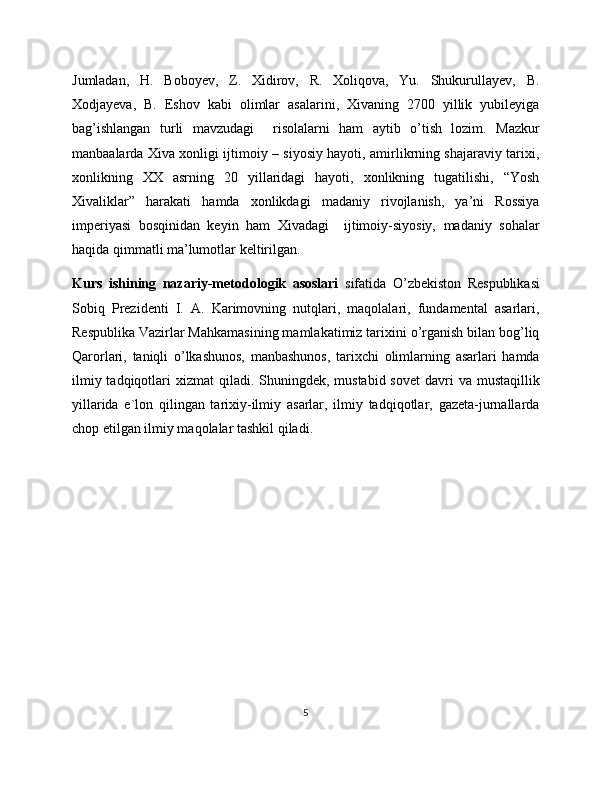 Jumladan,   H.   Boboyev,   Z.   Xidirov,   R.   Xoliqova,   Yu.   Shukurullayev,   B.
Xodjayeva,   B.   Eshov   kabi   olimlar   asalarini,   Xivaning   270   yillik   yubileyiga
bag’ishlangan   turli   mavzudagi     risolalarni   ham   aytib   o’tish   lozim.   Mazkur
manbaalarda Xiva xonligi ijtimoiy – siyosiy hayoti, amirlikrning shajaraviy tarixi,
xonlikning   XX   asrning   20   yillaridagi   hayoti,   xonlikning   tugatilishi,   “Yosh
Xivaliklar”   harakati   hamda   xonlikdagi   madaniy   rivojlanish,   ya’ni   Rossiya
imperiyasi   bosqinidan   keyin   ham   Xivadagi     ijtimoiy-siyosiy,   madaniy   sohalar
haqida qimmatli ma’lumotlar keltirilgan.
Kurs   ishining   nazariy-metodologik   asoslari   sifatida   O’zbekiston   Respublikasi
Sobiq   Prezidenti   I.   A.   Karimovning   nutqlari,   maqolalari,   fundamental   asarlari,
Respublika Vazirlar Mahkamasining mamlakatimiz tarixini o’rganish bilan bog’liq
Qarorlari,   taniqli   o’lkashunos,   manbashunos,   tarixchi   olimlarning   asarlari   hamda
ilmiy tadqiqotlari  xizmat  qiladi. Shuningdek, mustabid sovet  davri  va mustaqillik
yillarida   e`lon   qilingan   tarixiy-ilmiy   asarlar,   ilmiy   tadqiqotlar,   gazeta-jurnallarda
chop etilgan ilmiy maqolalar tashkil qiladi.
5 