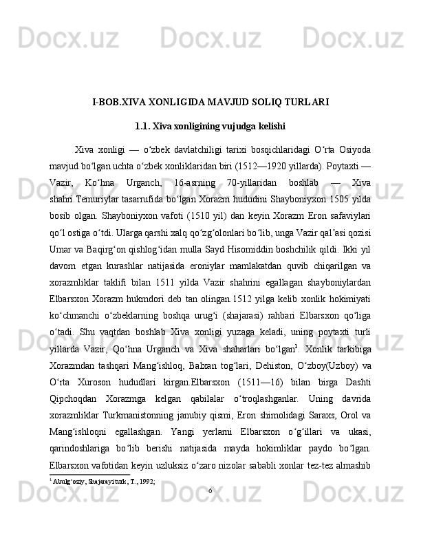 I-BOB.XIVA XONLIGIDA MAVJUD SOLIQ TURLARI
1.1. Xiva xonligining vujudga kelishi
            Xiva   xonligi   —   o zbek   davlatchiligi   tarixi   bosqichlaridagi   O rta   Osiyodaʻ ʻ
mavjud bo lgan uchta o zbek xonliklaridan biri (1512—1920 yillarda). Poytaxti —	
ʻ ʻ
Vazir,   Ko hna   Urganch,   16-asrning   70-yillaridan   boshlab   —   Xiva
ʻ
shahri.Temuriylar tasarrufida bo lgan Xorazm hududini Shayboniyxon 1505 yilda	
ʻ
bosib   olgan.   Shayboniyxon   vafoti   (1510   yil)   dan   keyin   Xorazm   Eron   safaviylari
qo l ostiga o tdi. Ularga qarshi xalq qo zg olonlari bo lib, unga Vazir qal asi qozisi	
ʻ ʻ ʻ ʻ ʻ ʼ
Umar va Baqirg on qishlog idan mulla Sayd Hisomiddin boshchilik qildi. Ikki yil	
ʻ ʻ
davom   etgan   kurashlar   natijasida   eroniylar   mamlakatdan   quvib   chiqarilgan   va
xorazmliklar   taklifi   bilan   1511   yilda   Vazir   shahrini   egallagan   shayboniylardan
Elbarsxon   Xorazm   hukmdori   deb   tan   olingan.1512   yilga   kelib   xonlik   hokimiyati
ko chmanchi   o zbeklarning   boshqa   urug i   (shajarasi)   rahbari   Elbarsxon   qo liga	
ʻ ʻ ʻ ʻ
o tadi.   Shu   vaqtdan   boshlab   Xiva   xonligi   yuzaga   keladi,   uning   poytaxti   turli
ʻ
yillarda   Vazir,   Qo hna   Urganch   va   Xiva   shaharlari   bo lgan	
ʻ ʻ 1
.   Xonlik   tarkibiga
Xorazmdan   tashqari   Mang ishloq,   Balxan   tog lari,   Dehiston,   O zboy(Uzboy)   va	
ʻ ʻ ʻ
O rta   Xuroson   hududlari   kirgan.Elbarsxon   (1511—16)   bilan   birga   Dashti	
ʻ
Qipchoqdan   Xorazmga   kelgan   qabilalar   o troqlashganlar.   Uning   davrida	
ʻ
xorazmliklar   Turkmanistonning   janubiy   qismi,   Eron   shimolidagi   Saraxs,   Orol   va
Mang ishloqni   egallashgan.   Yangi   yerlarni   Elbarsxon   o g illari   va   ukasi,	
ʻ ʻ ʻ
qarindoshlariga   bo lib   berishi   natijasida   mayda   hokimliklar   paydo   bo lgan.	
ʻ ʻ
Elbarsxon vafotidan keyin uzluksiz o zaro nizolar sababli  xonlar tez-tez almashib	
ʻ
1
  Abulg oziy, Shajarayi turk, T., 1992;	
ʻ
6 