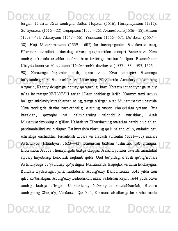 turgan.   16-asrda   Xiva   xonligini   Sulton   Hojixon   (1516),   Husaynqulixon   (1516),
So fiyonxon (1516—22), Bujaqaxon (1522—26), Avaneshxon (1526—38), Alixonʻ
(1538—47),   Akatoyxon   (1547—56),   Yunusxon   (1556—57),   Do stxon   (1557—	
ʻ
58),   Hoji   Muhammadxon   (1559—1602)   lar   boshqarganlar.   Bu   davrda   xalq,
Elbarsxon   avlodlari   o rtasidagi   o zaro   qirg inlaridan   tashqari   Buxoro   va   Xiva	
ʻ ʻ ʻ
xonligi   o rtasida   urushlar   azobini   ham   tortishga   majbur   bo lgan.   Buxoroliklar	
ʻ ʻ
Ubaydullaxon va Abdullaxon II hukmronlik davrlarida (1537—38;  1593;  1595—
98)   Xorazmga   hujumlar   qilib,   qisqa   vaqt   Xiva   xonligini   Buxoroga
bo ysundirganlar.   Bu   urushlar   va   16-asrning   70-yillarida   Amudaryo   o zanining	
ʻ ʻ
o zgarib,   Kaspiy   dengiziga   oqmay   qo yganligi   ham   Xorazm   iqtisodiyotiga   salbiy
ʻ ʻ
ta sir   ko rsatgan.XVII-XVIII   asrlar   17-asr   boshlariga   kelib,   Xorazm   taxti   uchun
ʼ ʻ
bo lgan sulolaviy kurashlardan so ng, taxtga o tirgan Arab Muhammadxon davrida
ʻ ʻ ʻ
Xiva   xonligida   davlat   parokandaligi   o zining   yuqori   cho qqisiga   yetgan.   Rus	
ʻ ʻ
kazaklari,   qozoqlar   va   qalmiqlarning   talonchilik   yurishlari,   Arab
Muhammadxonning o g illari Habash va Elbarslarning otalariga qarshi chiqishlari	
ʻ ʻ
parokandalikni avj oldirgan. Bu kurashda ularning qo li baland kelib, otalarini qatl	
ʻ
ettirishga   erishadilar.   Padarkush   Elbars   va   Habash   sultonlar   (1621—23)   akalari
Asfandiyor   (Isfandiyor,   1623—43)   tomonidan   taxtdan   tushirilib,   qatl   qilingan.
Eron shohi Abbos I homiyligida taxtga chiqqan Asfandiyorxon davrida mamlakat
siyosiy   hayotidagi   keskinlik   saqlanib   qoldi.   Orol   bo yidagi   o zbek   qo ng irotlari
ʻ ʻ ʻ ʻ
Asfandiyorga bo ysunmay qo yishgan. Mamlakatda tarqoqlik va zulm kuchaygan.	
ʻ ʻ
Bundan   foydalangan   yirik   mulkdorlar   Abulg oziy   Bahodirxonni   1643   yilda   xon	
ʻ
qilib ko tarishgan. Abulg oziy Bahodirxon akasi  vafotidan keyin 1644 yilda Xiva	
ʻ ʻ
xonligi   taxtiga   o tirgan.   U   markaziy   hokimiyatni   mustahkamlab,   Buxoro	
ʻ
xonligining   Chorjo y,   Vardanza,   Qorako l,   Karmana   atroflariga   bir   necha   marta
ʻ ʻ
7