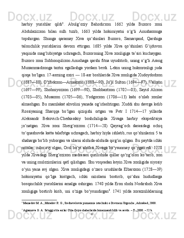 harbiy   yurishlar   qildi 2
.   Abulg oziy   Bahodirxon   1662   yilda   Buxoro   xoniʻ
Abdulazizxon   bilan   sulh   tuzib,   1663   yilda   hokimiyatni   o g li   Anushaxonga	
ʻ ʻ
topshirgan.   Shunga   qaramay   Xiva   qo shinlari   Buxoro,   Samarqand,   Qarshiga	
ʻ
talonchilik   yurishlarini   davom   ettirgan.   1685   yilda   Xiva   qo shinlari   G ijduvon	
ʻ ʻ
yaqinida mag lubiyatga uchragach, Buxoroning Xiva xonligiga ta siri kuchaygan.	
ʻ ʼ
Buxoro xoni Subhonqulixon Anushaga qarshi fitna uyushtirib, uning o g li Arang	
ʻ ʻ
Muxammadxonga   taxtni   egallashga   yordam   berdi.   Lekin   uning   hukmronligi   juda
qisqa bo lgan. 17-asrning oxiri — 18-asr boshlarida Xiva xonligida Xudoydodxon	
ʻ
(1687—88), O zbekxon—Arnakxon (1688—90), Jo ji Sulton (1694—97), Valixon	
ʻ ʻ
(1697—99),   Shohniyozxon   (1699—90),   Shohbaxtxon   (1702—03),   Sayid   Alixon
(1703—05),   Musaxon   (1705—06),   Yodgorxon   (1706—13)   kabi   o nlab   xonlar	
ʻ
almashgan. Bu mamlakat ahvolini yanada og irlashtirgan. Xuddi shu davrga kelib	
ʻ
Rossiyaning   Sharqqa   bo lgan   qiziqishi   ortgan   va   Petr   I   1714—17   yillarda	
ʻ
Aleksandr   Bekovich-Cherkasskiy   boshchiligida   Xivaga   harbiy   ekspeditsiya
jo natgan.   Xiva   xoni   Sherg ozixon   (1714—28)   Qayrag och   darasidagi   ochiq	
ʻ ʻ ʻ
to qnashuvda katta talafotga uchragach, harbiy hiyla ishlatib, rus qo shinlarini 5 ta
ʻ ʻ
shaharga bo lib yuborgan va ularni alohida-alohida qirg in qilgan. Bu paytda ichki	
ʻ ʻ
nizolar, zulm avj olgan, Orol bo yi aholisi Xivaga bo ysunmay qo ygan edi. 1728	
ʻ ʻ ʻ
yilda Xivadagi Sherg ozixon madrasasi qurilishida qullar qo zg olon ko tarib, xon	
ʻ ʻ ʻ ʻ
va uning mulozimlarini qatl qilishgan. Shu voqeadan keyin Xiva xonligida siyosiy
o yin   yana   avj   olgan.   Xiva   xonligidagi   o zaro   urushlarda   Elbarsxon   (1728—39)	
ʻ ʻ
hokimiyatni   qo lga   kiritgach,   ichki   nizolarni   bostirib,   qo shni   hududlarga	
ʻ ʻ
bosqinchilik yurishlarini amalga oshirgan. 1740 yilda Eron shohi Nodirshoh Xiva
xonligiga   bostirib   kirib,   uni   o ziga   bo ysundirgan	
ʻ ʻ 3
.   1741   yilda   xorazmliklarning
2
  Mamedov M. A., Muradov R. G., Srednevekovie pismennie istochniki o Drevnem Urgenche, Ashxabad, 200.
3
  Agzamova G. A. So'nggi o'rta asrlar O'rta Osiyo shaharlarida hunarmandchilik va savdo. – T., 200. – 52 b.
8 