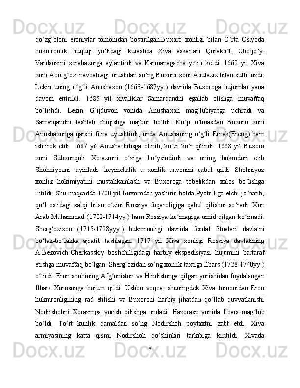 qo zg oloni   eroniylar   tomonidan   bostirilgan.Buxoro   xonligi   bilan   O rta   Osiyodaʻ ʻ ʻ
hukmronlik   huquqi   yo lidagi   kurashda   Xiva   askarlari   Qorako l,   Chorjo y,	
ʻ ʻ ʻ
Vardanzini   xorabazorga   aylantirdi   va   Karmanagacha   yetib   keldi.   1662   yil   Xiva
xoni Abulg ozi navbatdagi urushdan so ng Buxoro xoni Abulaziz bilan sulh tuzdi.	
ʻ ʻ
Lekin   uning   o g li   Anushaxon   (1663-1687yy.)   davrida   Buxoroga   hujumlar   yana	
ʻ ʻ
davom   ettirildi.   1685   yil   xivaliklar   Samarqandni   egallab   olishga   muvaffaq
bo lishdi.   Lekin   G ijduvon   yonida   Anushaxon   mag lubiyatga   uchradi   va	
ʻ ʻ ʻ
Samarqandni   tashlab   chiqishga   majbur   bo ldi.   Ko p   o tmasdan   Buxoro   xoni	
ʻ ʻ ʻ
Anushaxonga   qarshi   fitna   uyushtirdi,   unda   Anushaning   o g li   Ernak(Ereng)   ham	
ʻ ʻ
ishtirok   etdi.   1687   yil   Anusha   hibsga   olinib,   ko zi   ko r   qilindi.   1668   yil   Buxoro	
ʻ ʻ
xoni   Subxonquli   Xorazmni   o ziga   bo ysindirdi   va   uning   hukmdori   etib	
ʻ ʻ
Shohniyozni   tayinladi-   keyinchalik   u   xonlik   unvonini   qabul   qildi.   Shohniyoz
xonlik   hokimiyatini   mustahkamlash   va   Buxoroga   tobelikdan   xalos   bo lishga	
ʻ
intildi. Shu maqsadda 170 yil Buxorodan yashirin holda Pyotr I ga elchi jo natib,
ʻ
qo l   ostidagi   xalqi   bilan   o zini   Rossiya   fuqaroligiga   qabul   qilishni   so radi.   Xon	
ʻ ʻ ʻ
Arab Muhammad (1702-1714yy.) ham Rossiya  ko magiga umid qilgan ko rinadi.	
ʻ ʻ
Sherg ozixon   (1715-1728yyy.)   hukmronligi   davrida   feodal   fitnalari   davlatni	
ʻ
bo lak-bo lakka   ajratib   tashlagan.   1717   yil   Xiva   xonligi   Rossiya   davlatining	
ʻ ʻ
A.Bekovich-Cherkasskiy   boshchiligidagi   harbiy   ekspedisiyasi   hujumini   bartaraf
etishga muvaffaq bo lgan. Sherg ozidan so ng xonlik taxtiga Ilbars (1728-174yy.)	
ʻ ʻ ʻ
o tirdi. Eron shohining Afg oniston va Hindistonga qilgan yurishidan foydalangan	
ʻ ʻ
Ilbars   Xurosonga   hujum   qildi.   Ushbu   voqea,   shuningdek   Xiva   tomonidan   Eron
hukmronligining   rad   etilishi   va   Buxoroni   harbiy   jihatdan   qo llab   quvvatlanishi	
ʻ
Nodirshohni   Xorazmga   yurish   qilishga   undadi.   Hazorasp   yonida   Ilbars   mag lub	
ʻ
bo ldi.   To rt   kunlik   qamaldan   so ng   Nodirshoh   poytaxtni   zabt   etdi.   Xiva	
ʻ ʻ ʻ
armiyasining   katta   qismi   Nodirshoh   qo shinlari   tarkibiga   kiritildi.   Xivada	
ʻ
9 