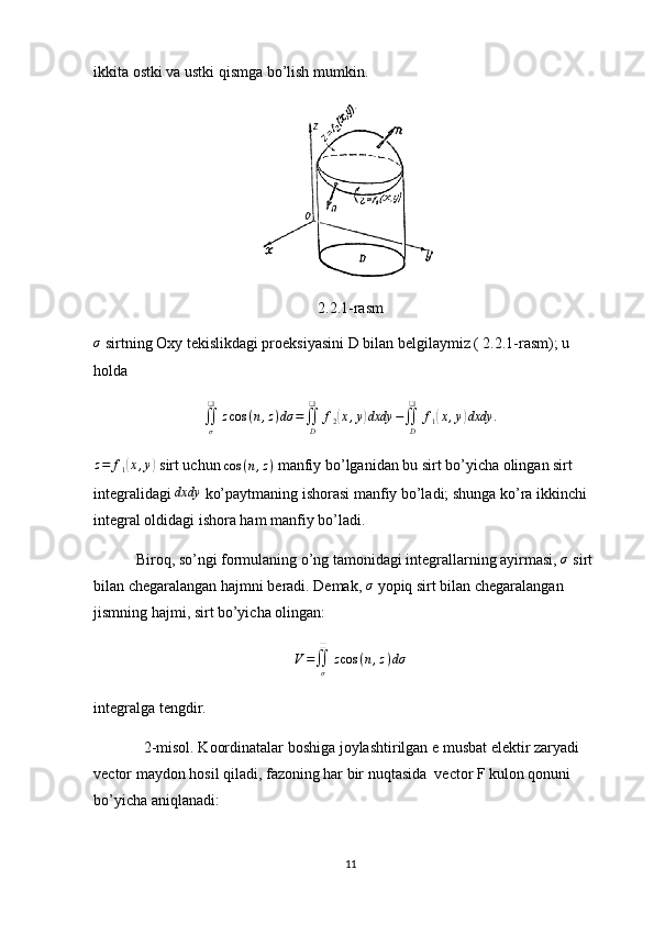 ikkita ostki va ustki qismga bo’lish mumkin. 
2.2.1-rasmσ
 sirtning Oxy tekislikdagi proeksiyasini D bilan belgilaymiz ( 2.2.1-rasm); u 
holda
∬
σ❑
z cos ( n , z ) dσ =
∬
D❑
f
2	
( x , y	) dxdy −
∬
D❑
f
1	( x , y	) dxdy .	
z=	f1(x,y)
 sirt uchun  cos ( n , z )
 manfiy bo’lganidan bu sirt bo’yicha olingan sirt 
integralidagi 	
dxdy  ko’paytmaning ishorasi manfiy bo’ladi; shunga ko’ra ikkinchi 
integral oldidagi ishora ham manfiy bo’ladi.
           Biroq, so’ngi formulaning o’ng tamonidagi integrallarning ayirmasi,  σ
 sirt 
bilan chegaralangan hajmni beradi. Demak, 	
σ  yopiq sirt bilan chegaralangan 
jismning hajmi, sirt bo’yicha olingan:
V =
∬
σ❑
z cos ( n , z ) dσ
integralga tengdir.
             2-misol. Koordinatalar boshiga joylashtirilgan e musbat elektir zaryadi 
vector maydon hosil qiladi, fazoning har bir nuqtasida  vector F kulon qonuni 
bo’yicha aniqlanadi:
11 