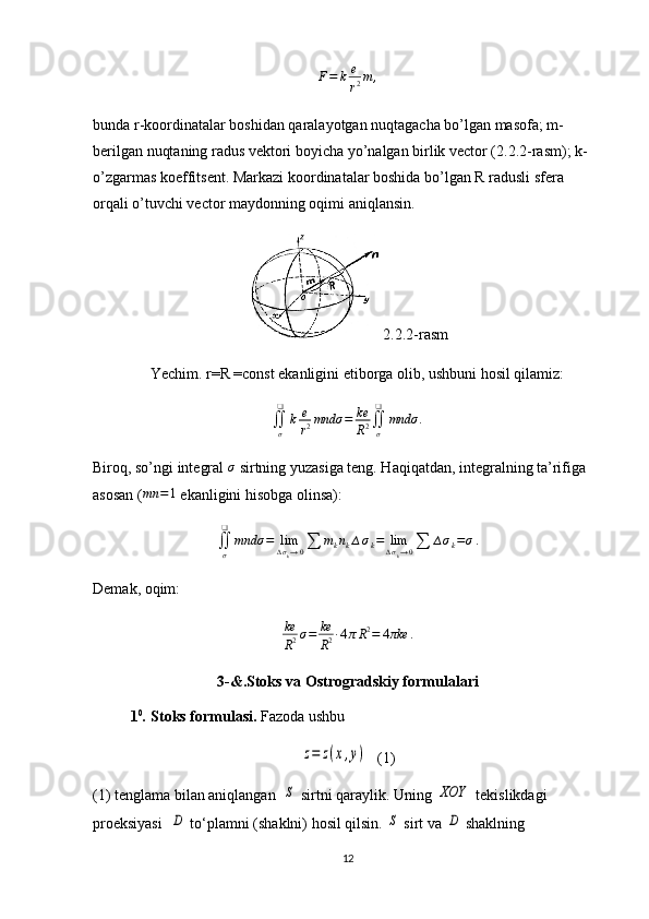 F=	k	e
r2m	,bunda r-koordinatalar boshidan qaralayotgan nuqtagacha bo’lgan masofa; m-
berilgan nuqtaning radus vektori boyicha yo’nalgan birlik vector (2.2.2-rasm); k-
o’zgarmas koeffitsent. Markazi koordinatalar boshida bo’lgan R radusli sfera 
orqali o’tuvchi vector maydonning oqimi aniqlansin.
2.2.2-rasm
               Yechim. r=R =const ekanligini etiborga olib, ushbuni hosil qilamiz:
∬
σ❑
k e
r 2 mndσ = ke
R 2 ∬
σ❑
mndσ .
Biroq, so’ngi integral 	
σ  sirtning yuzasiga teng. Haqiqatdan, integralning ta’rifiga 
asosan ( mn = 1
 ekanligini hisobga olinsa):
∬
σ❑
mndσ = lim
∆ σ
k → 0 ∑ m
k n
k ∆ σ
k = lim
∆ σ
k → 0 ∑ ∆ σ
k = σ .
Demak, oqim:
ke
R 2 σ = ke
R 2 ∙ 4 π R 2
= 4 πke .
3-&.Stoks va Ostrogradskiy formulalari
1 0
.  Stoks formulasi.  Fazoda ushbu 	
z=	z(x,y)
(1)
(1) tenglama bilan aniqlangan  	
S  sirtni qaraylik. Uning 	XOY  tekislikdagi 
proeksiyasi  	
D  to‘plamni (shaklni) hosil qilsin. 	S  sirt va 	D  shakl ning 
12 