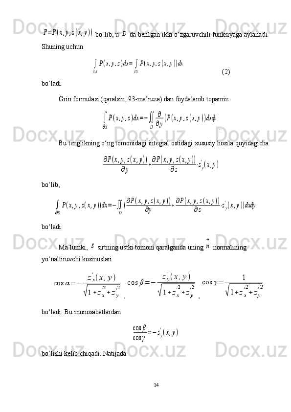 P=	P(x,y,z(x,y)) bo‘lib, u 	D  da berilgan ikki o‘zgaruvchili funksiyaga aylanadi.
Shuning uchun 	
∫
∂S
P(x,y,z)dx	=	∫
∂S
P(x,y,z(x,y))dx
                (2)
bo‘ladi.
Grin formulasi (qaralsin, 93-ma’ruza) dan foydalanib topamiz:	
∫
∂S
P(x,y,z)dx	=−∬
D	
∂
∂y
(P(x,y,z(x,y))dxdy
.
Bu tenglikning o‘ng tomonidagi integral ostidagi xususiy hosila quyidagicha	
∂P(x,y,z(x,y))	
∂y	
+∂P(x,y,z(x,y))	
∂z	
⋅zy
'(x,y)
bo‘lib,	
∫
∂S
P(x,y,z(x,y))dx	=−∬
D	
(∂P(x,y,z(x,y))	
∂y	+	∂P(x,y,z(x,y))	
∂z	⋅zy
'(x,y))dxdy
bo‘ladi.
Ma’lumki, 	
S  sirtning ustki tomoni qaralganda uning 	n
→  normalining 
yo‘naltiruvchi kosinuslari	
cos	α=	−	
zx
'(x	,y	)	
√1+	zx
'2
+	zy
'2
,	cos	β=	−	
zy
'(x	,y	)	
√	1+	zx
'2
+	zy
'2 ,	cos	γ=	1	
√1+	zx
'2
+	zy
'2
bo‘ladi. Bu munosabatlardan	
cos	β	
cos	γ	
=−	zy
'(x,y)
bo‘lishi kelib chiqadi. Natijada
14 