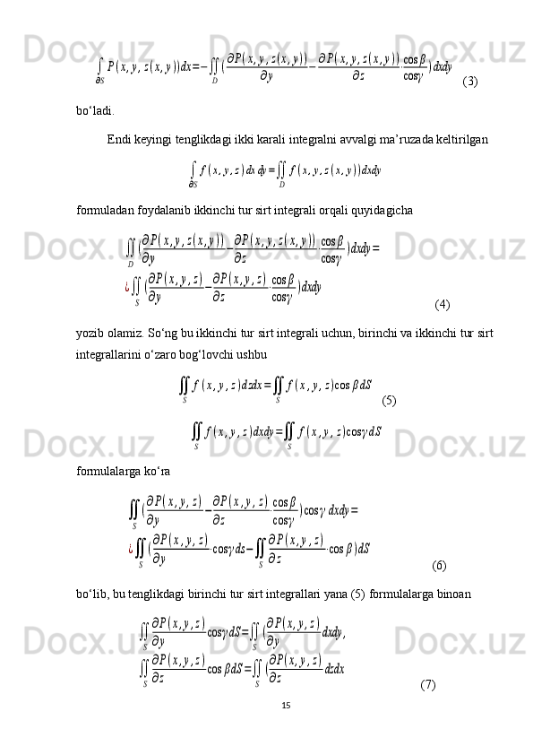 ∫
∂S
P(x,y,z(x,y))dx	=−∬
D	
(∂P(x,y,z(x,y))	
∂y	−	∂P(x,y,z(x,y))	
∂z	⋅cos	β	
cos	γ	)dxdy  (3)
bo‘ladi.
Endi keyingi tenglikdagi ikki karali integralni avvalgi ma’ruza da keltirilgan 	
∫
∂S
f(x,y,z)dx	dy	=∬
D	
f(x,y,z(x,y))dxdy
formuladan foydalanib ikkinchi tur sirt integrali orqali quyidagicha 	
∬
D	
(∂P(x,y,z(x,y))	
∂y	
−∂P(x,y,z(x,y))	
∂z	
⋅cos	β	
cos	γ	
)dxdy	=	
¿∬
S	
(∂P(x,y,z)	
∂y	
−∂P(x,y,z)	
∂z	
⋅cos	β	
cos	γ	
)dxdy
         (4)
yozib olamiz. So‘ng bu ikkinchi tur sirt integrali uchun, birinchi va ikkin chi tur sirt
integrallarini o‘zaro bog‘lovchi ushbu	
∬
S	
f(x,y,z)dzdx	=∬
S	
f(x,y,z)cos	βdS
  (5)	
∬
S	
f(x,y,z)dxdy	=∬
S	
f(x,y,z)cos	γdS
formulalarga ko‘ra 	
∬
S	
(∂P(x,y,z)	
∂y	
−∂P(x,y,z)	
∂z	
⋅cos	β	
cos	γ	
)cos	γdxdy	=	
¿∬
S	
(∂P(x,y,z)	
∂y	
⋅cos	γds	−∬
S	
∂P(x,y,z)	
∂z	
⋅cos	β)dS
       (6)
bo‘lib, bu tenglikdagi birinchi tur sirt integrallari yana (5) for mu la lar ga binoan	
∬
S	
∂P(x,y,z)	
∂y	
cos	γdS	=∬
S	
(∂P(x,y,z)	
∂y	
dxdy	,	
∬
S	
∂P(x,y,z)	
∂z	
cos	βdS	=∬
S	
(∂P(x,y,z)	
∂z	
dzdx
          (7)
15 