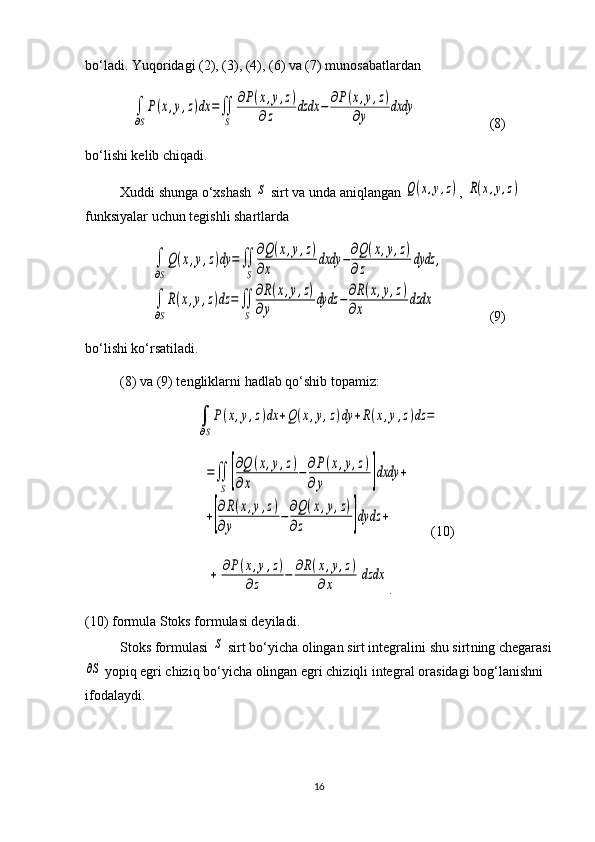 bo‘ladi. Yuqoridagi (2), (3), (4), (6) va (7) munosabatlardan ∫
∂S
P(x,y,z)dx	=∬
S	
∂P(x,y,z)	
∂z	dzdx	−	∂P(x,y,z)	
∂y	dxdy
             (8)
bo‘lishi kelib chiqadi.
Xuddi shunga o‘xshash 	
S  sirt va unda aniqlangan 	Q(x,y,z) , 	R(x,y,z)  
funk siyalar uchun tegishli shartlarda	
∫
∂S
Q(x,y,z)dy	=	∬
S	
∂Q(x,y,z)	
∂x	
dxdy	−∂Q(x,y,z)	
∂z	
dydz	,	
∫
∂S
R(x,y,z)dz	=	∬
S	
∂R(x,y,z)	
∂y	
dydz	−∂R(x,y,z)	
∂x	
dzdx
           (9)
bo‘lishi ko‘rsatiladi. 
(8) va (9) tengliklarni hadlab qo‘shib topamiz:	
∫
∂S
P(x,y,z)dx	+Q(x,y,z)dy	+R(x,y,z)dz	=	
=∬
S	[
∂Q	(x,y,z)	
∂x	
−∂P(x,y,z)	
∂y	]dxdy	+	
+[
∂R(x,y,z)	
∂y	
−	∂Q(x,y,z)	
∂z	]dydz	+
(10)
                             	
+[
∂P(x,y,z)	
∂z	−	∂R(x,y,z)	
∂x	]dzdx .
(10) formula Stoks formulasi deyiladi.
Stoks formulasi 	
S  sirt bo‘yicha olingan sirt integralini shu sirt ning chegarasi	
∂S
 yopiq egri chiziq bo‘yicha olingan egri chiziqli integ ral ora sidagi bog‘lanishni 
ifodalaydi.
16 