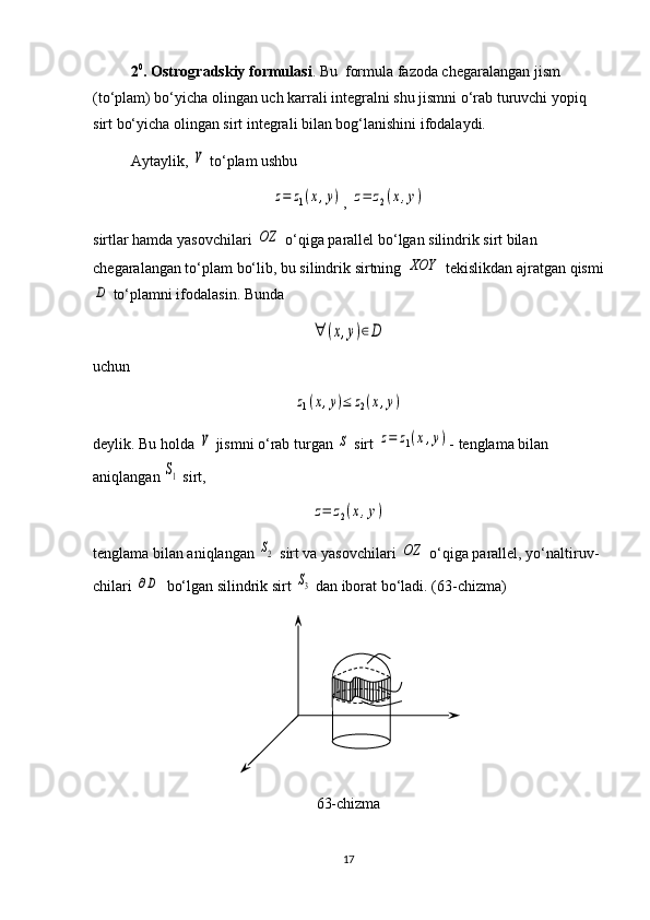 2 0
. Ostrogradskiy formulasi . Bu  formula fazoda chega ra langan jism 
(to‘plam) bo‘yicha olingan uch karrali integralni shu jismni o‘rab turuvchi yopiq 
sirt bo‘yicha olingan sirt integrali bilan bog‘lanishini ifodalaydi.
Aytaylik, V  to‘plam ushbu	
z=	z1(x,y)
, 	z=	z2(x,y)
sirtlar hamda yasovchilari 	
OZ  o‘qiga parallel bo‘lgan silindrik sirt bilan 
chegaralangan to‘plam bo‘lib, bu silindrik sirtning 	
XOY  tekislikdan ajrat gan qismi	
D
 to‘plamni ifodalasin. Bunda 	
∀	(x,y)∈D
uchun 	
z1(x,y)≤	z2(x,y)
deylik. Bu holda 	
V  jismni o‘rab turgan 	S  sirt 	z=	z1(x,y) - tenglama bilan 
aniqlangan 	
S1  sirt, 	
z=	z2(x,y)
tenglama bilan aniqlangan 	
S2  sirt va yasovchilari 	OZ  o‘qiga parallel, yo‘nal ti ruv -
chi lari 	
∂D   bo‘lgan silindrik sirt 	S3  dan iborat bo‘ladi.  ( 6 3-chizma)
6 3-chizma
17