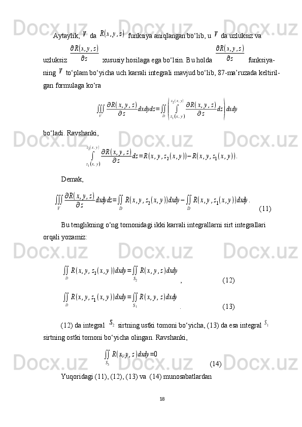 Aytaylik, V  da 	R(x,y,z)  funksiya aniqlangan bo‘lib, u 	V  da uzluksiz va 
uzluksiz 	
∂R(x,y,z)	
∂z  xususiy hosilaga ega bo‘lsin.  Bu holda 	
∂R(x,y,z)	
∂z  funksiya -
ning 	
V  to‘plam bo‘yicha uch karrali integ rali mavjud bo‘lib, 8 7- ma’ruzada kelti ril -
gan formulaga ko‘ra	
∭
V	
∂R(x,y,z)	
∂z	dxdydz	=∬
D	(	∫
z1(x,y)	
z2(x,y)
∂R(x,y,z)	
∂z	dz	)dxdy
bo‘ladi.   Ravshanki, 	
∫
z1(x,y)	
z2(x,y)
∂R(x,y,z)	
∂z	dz	=	R(x,y,z2(x,y))−	R(x,y,z1(x,y)).
Demak,   	
∭
V	
∂R(x,y,z)	
∂z	dxdydz	=∬
D	
R(x,y,z2(x,y))dxdy	−∬
D	
R(x,y,z1(x,y))dxdy	.
    (11)
Bu tenglikning o‘ng tomonidagi ikki karrali integral larni sirt integrallari 
orqali yozamiz:	
∬
D	
R(x,y,z2(x,y))dxdy	=∬
S2
R(x,y,z)dxdy
,      (12)	
∬
D	
R(x,y,z1(x,y))dxdy	=∬
S1
R(x,y,z)dxdy
.  (13)
(12) da integral  	
S2  sirtning ustki tomoni bo‘yicha, (13) da esa integ ral 	S1  
sirtning ostki tomoni bo‘yicha olingan. Ravshanki,	
∬
S3
R(x,y,z)dxdy	=0
       (14)
Yuqoridagi (11), (12), (13) va  (14) munosabatlardan
18