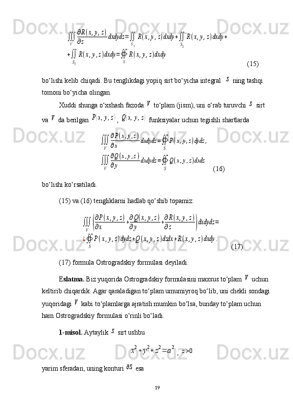 ∭
V	
∂R(x,y,z)	
∂z	dxdydz	=∬
S1
R(x,y,z)dxdy	+∬
S2
R(x,y,z)dxdy	+	
+∬
S3
R(x,y,z)dxdy	=∯
S	
R(x,y,z)dxdy  (15)
bo‘lishi kelib chiqadi. Bu tenglikdagi yopiq sirt bo‘yicha integral  	
S  ning tashqi 
tomoni bo‘yicha olingan.
Xuddi shunga o‘xshash fazoda 	
V  to‘plam (jism), uni o‘rab turuvchi 	S  sirt 
va 	
V  da berilgan 	P(x,y,z) , 	Q(x,y,z)  funksiyalar uchun tegishli shartlarda 	
∭
V	
∂P(x,y,z)	
∂x	
dxdydz	=∯
S	
P(x,y,z)dydz	,	
∭
V	
∂Q	(x,y,z)	
∂y	
dxdydz	=∯
S	
Q(x,y,z)dxdz
    (16)
bo‘lishi ko‘rsatiladi. 
(15) va (16) tengliklarni hadlab qo‘shib topamiz: 	
∭
V	(
∂P(x,y,z)	
∂x	
+∂Q(x,y,z)	
∂y	
+∂R(x,y,z)	
∂z	)dxdydz	=	
¿∯
S	
P(x,y,z)dydz	+Q	(x,y,z)dzdx	+R(x,y,z)dxdy	.
  (17)
(17) formula Ostrogradskiy formulasi deyiladi.
E slatma.  Biz yuqorida Ostrogradskiy formulasini maxsus to‘plam 	
V  uchun 
keltirib chiqardik. Agar qaraladigan to‘plam umumiy roq bo‘lib, uni chekli sondagi 
yuqoridagi 	
V  kabi to‘plamlarga ajratish mumkin bo‘lsa, bunday to‘plam uchun 
ham Ostrogradskiy formulasi o‘rinli bo‘ladi.
1- misol.  Aytaylik 	
S  sirt ushbu  	
x2+	y2+	z2=	a2
,  	z>0
yarim sferadan, uning konturi 	
∂S  esa 
19