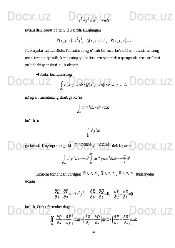 x2+	y2=	a2, 	z=	0
aylanadan iborat bo‘lsin. Bu sirtda aniqlangan	
P(x,y,z)=	x2y3,
 	Q(x,y,z)=1,  	R(x,y,z)=	z
funksiyalar uchun Stoks formulasining o‘rinli bo‘lishi ko‘r satil sin, bunda sirtning 
ustki tomoni qaralib, konturning yo‘nali shi esa yuqori dan qaraganda soat strelkasi 
yo‘nalishiga teskari qilib olinadi. 
◄Stoks formulasidagi 	
∫
∂S
P(x,y,z)dx	+Q(x,y,z)dy	+R(x,y,z)dz
integral, masalaning shartiga ko‘ra 	
∫
∂S
x2y3dx	+dy	+zdz
bo‘lib, u 	
∫
∂S
x2y3dx
ga keladi. Keyingi integralda 	
x=	acos	ϕ,y=	asin	ϕ  deb topamiz: 	
∫
∂D	
x2y3dx	=	−	a6∫
0
2π
sin	4ϕcos	2	dϕ ϕ	=	−	π
8	a6
.
Ikkinchi tomondan berilgan 	
P(x,y,z) , 	Q(x,y,z) , 	R(x,y,z)   funk siya lar 
uchun	
∂Q
∂x
−	∂P
∂y
=−	3x2y2,
  	∂R
∂y
−	∂Q
∂z
=	0,  	∂P
∂z
−	∂R
∂x
=	0
bo‘lib, Stoks formulasidagi	
∬
S	(
∂Q
∂x
−	∂P
∂	y)dxdy	+(
∂R
∂y
−	∂Q
∂z)dydz	+(
∂P
∂z
−	∂R
∂x)dxdz
20 