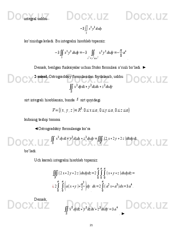 integral ushbu −3∬
S	
x2y3dxdy
ko‘rinishga keladi. Bu integralni hisoblab topamiz:	
−	3∬
S	
x2y3dxdy	=−	3	∬	
x2+y2≤a2
x2y2dxdy	=−	π
8
a6
.
Demak, berilgan funksiyalar uchun Stoks formulasi o‘rinli bo‘ladi.  ►
2 -misol .  Ostrogradskiy formulasidan foydalanib, ushbu 	
∬
S	
x2dydz	+	y2dzdx	+	z2dxdy
sirt integrali hisoblansin, bunda 	
S  sirt quyidagi	
V	=	{(x,y,z)∈	R3:0≤	x≤	a,0≤	y≤	a,0≤	z≤	a}
kubning tashqi tomoni.
◄Ostrogradskiy formulasiga ko‘ra 	
∬
S	
x2dydz	+	y2dzdx	+z2dxdy	=∭
V	
(2x+2y+2z)dxdydz
bo‘ladi.
Uch karrali integralni hisoblab topamiz: 	
∭
V	
(2x+2y+2z)dxdydz	=	2∫
0
a
∫
0
a
∫
0
a
(x+y+z)dxdydz	=	
¿2∫
0
a
[∫
0
a
(a(x+y)+a2
2	)dy	]dx	=	2∫
0
a
(a2x+a3)dx	=	3a4.
Demak, 	
∬
S	
x2dydz	+	y2dzdx	+	z2dxdy	=	3a4
. ►
21 