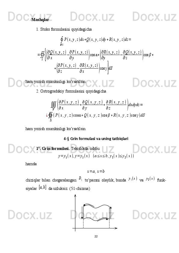 Mashqlar
1. Stoks formulasini quyidagicha∮
∂S
P(x,y,z)dx	+Q(x,y,z)dy	+R(x,y,z)dz	=	
=∯
S	{(
∂Q	(x,y,z)	
∂x	
−∂P(x,y,z)	
∂y	)cos	α+(
∂R(x,y,z)	
∂y	
−∂Q(x,y,z)	
∂z	)cos	β+	
+(
∂P(x,y,z)	
∂z	
−
∂R(x,y,z)	
∂x	)cos	γ}dS
ham yozish mumkinligi ko‘rsatilsin.
2. Ostrogradskiy formulasini quyidagicha	
∭
V	(
∂P(x,y,z)	
∂	x	
+∂Q	(x,y,z)	
∂	y	
+∂R(x,y,z)	
∂z	)dxdydz	=	
¿∯
S	
(P(x,y,z)cos	α+Q	(x,y,z)cos	β+R	(x,y,z)cos	γ)dS
ham yozish mumkinligi ko‘rsatilsin.
4-§  Grin formulasi va uning tatbiqlari
1 0
. Grin formulasi.  Tekislikda ushbu 	
y=	y1(x),y=	y2(x)
 	(a≤	x≤	b,y1(x)≤	y2(x))
hamda 	
x=	a,x=	b
chiziqlar   bilan   chegaralangan  	
D1   to‘p a mni   olaylik,   bunda  	y1(x)   va  	y2(x)   funk -
siya lar 	
[a,b]  da uzluksiz.  ( 5 1-chizma)
22 