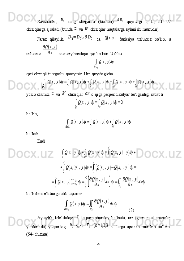 Ravshanki,  D2   ning   chegarasi   (kontori)  	∂D2   quyidagi   I ,   II ,   III ,   IV
chiziqlarga ajraladi (bunda 	
ΙΙ  va 	ΙV  chiziqlar nuqtalarga aylanishi mumkin).
Faraz   qilaylik,  	
D	2=	D	2∪	∂	D	2   da  	Q(x,y)   funksiya   uzluksiz   bo‘lib,   u
uzluksiz 	
∂Q(x,y)	
∂x  xususiy hosilaga ega bo‘lsin. Ushbu 	
∫
∂G2
Q(x,y)dy
egri chiziqli integralni qaraymiz. Uni quyidagicha	
∫
∂G2
Q	(x,y)dy	=∫
I
Q	(x	,y)dy	+∫
II
Q	(x	,y)dy	+∫
III	
Q	(x	,y)dy	+∫
IV
Q	(x,y)dy
yozib olamiz. 	
ΙΙ  va 	ΙV  chiziqlar 	OY  o‘qiga perpendikulyar bo‘lganligi sabab li 	
∫
II
Q	(x	,y)dy	=∫
IV	
Q	(x,y)dy	=	0
bo‘lib, 	
∫
∂G2
Q	(x,y)dy	=∫
I
Q(x	,y)dy	+∫
III
Q	(x,y)dy
bo‘ladi.
Endi	
∫
I
Q	(x	,y)dy	+∫
III	
Q	(x,y)dy	=∫
c
d
Q	(x1(y),y)dy	+	
+∫
c
d
Q	(x2(y),y)dy	=∫
c
d
[Q	(x1,y)−Q	(x2,y)]dy	=	
=∫
c
d
Q	(x	,y)|x=x1	
x=x2dy	=∫
c
d
[
∂Q	(x,y)	
∂x	dx	]dy	=∬
D2
∂Q	(x	,y)	
∂x	dxdy
bo‘lishini e’tiborga olib topamiz: 	
∫
∂G2
Q(x,y)dy	=∬
D2
∂Q(x,y)	
∂x	
dxdy
. (2)
Aytaylik,   tekilikdagi  	
F   to‘p a m   shunday   bo‘lsaki,   uni   (gorizontal   chiziq lar
yordamida)   yuqoridagi  	
D2   kabi  	Fk  	(k=1,2,3	...)   larga   ajra tish   mumkin   bo‘lsin.
( 54 - chizma)
25 