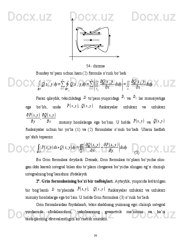 54 - chizma
Bunday  to‘p a m  uchun ham (2) formula o‘rinli bo‘ladi:∫
∂F
Q	(x,y)dy	=∑
k=1
n	
∮
∂Fk
Q	(x	,y)dy	=∑
k=1
n	
(∬
Fk
∂Q	(x	,y)	
∂x	
dxdy	
)
=∬
G	
∂Q	(x	,y)	
∂x	
dxdy
Faraz qilaylik, teki c likdagi 	
D   to‘p a m  yuqoridagi 	D1  va 	D2  lar xususiyatiga
ega   bo‘lib,   unda  	
P(x,y),Q(x,y)   funksiyalar   uzluksiz   va   uzluksiz	
∂P(x,y)	
∂y	
,∂Q(x,y)	
∂x
  xususiy   hosilalarga   ega   bo‘lsin.   U   holda  	P(x,y)   va  	Q(x,y)
funksiyalar   uchun   bir   yo‘la   (1)   va   (2)   formulalar   o‘rinli   bo‘ladi.   Ularni   hadlab
qo‘shib topamiz:	
∫
∂D
P(x,y)dx	+Q(x,y)dy	=∬
D	(
∂Q	(x,y)	
∂x	−	∂P(x,y)	
∂y	)dxdy
.     (3)
Bu   Grin   formulasi   deyiladi.   Demak,   Grin   formulasi   to‘plam   bo‘yicha   olin -
gan ikki karrali integral bilan shu to‘plam chegarasi bo‘yicha olingan eg‘ri chiziqli
integralning bog‘lanishini ifo da laydi. 
2 0
. Grin formulasining ba’zi bir tadbiqlari.  Aytaylik, yuqorida kel ti rilgan
bir   bog‘lamli  	
D   to‘plamda  	P(x,y),  	Q(x,y)   funksiyalar   uzluksiz   va   uzluksiz
xususiy hosilalarga ega bo‘lsin. U holda Grin formulasi (3) o‘rinli bo‘ladi. 
Grin formulasidan foydalanib, tekis shaklning yuzining egri chiziq li integral
yordamida   ifodalanishini,   yakobianning   geometrik   ma’no sini   va   ba’zi
tasdiqlarning ekvivalent ligini ko‘rsatish mumkin.
26
