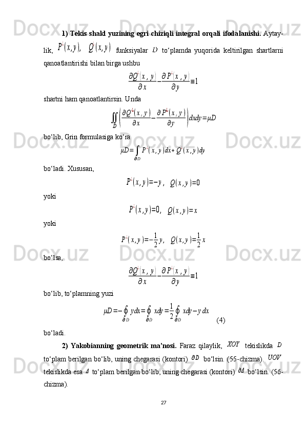 1) Tekis shakl yuzining egri chiziqli integral orqali ifoda lanishi.   Aytay -
lik,  P¿(x,y),  	Q¿(x,y)   funksiyalar     to‘plamda   yuqorida   kelti ril gan   shartlar ni
qanoatlantirishi bilan birga ushbu 	
∂Q¿(x	,y)	
∂x	
−	
∂P¿(x	,y)	
∂y	
≡1
shartni ham qanoatlantirsin. Unda 	
∬
D	(
∂Q	¿(x,y)	
∂x	
−	∂P¿(x,y)	
∂y	)dxdy	=	μD
bo‘lib, Grin formulasiga ko‘ra 	
μD	=	∫
∂D
P¿(x,y)dx	+Q¿(x,y)dy
bo‘ladi. Xususan,	
P¿(x,y)=−	y,
 	Q	(x,y)=	0
yoki	
P¿(x,y)=0,
 	Q(x,y)=	x
yoki	
P¿(x,y)=−	1
2	
y,
 	Q(x,y)=	1
2
x
b o‘ lsa ,	
∂Q¿(x	,y)	
∂x	
−	
∂P¿(x	,y)	
∂y	
≡1
bo‘lib, to‘plamning yuzi 	
μD	=−	∮
∂D	
ydx	=	∮
∂D	
xdy	=	1
2∮
∂D	
xdy	−	ydx
   (4)
bo‘ladi.
2)   Yakobianning   geometrik   ma’nosi.   Faraz   qilaylik,  	
XOY   tekislikda  	D
to‘plam berilgan bo‘lib, uning chegarasi (kontori)  	
∂D  bo‘lsin. ( 55 -chizma). 	UOV
tekis likda esa 	
Δ  to‘plam berilgan bo‘lib, uning chegarasi (kontori) 	∂Δ  bo‘lsin. ( 56 -
chizma).
27