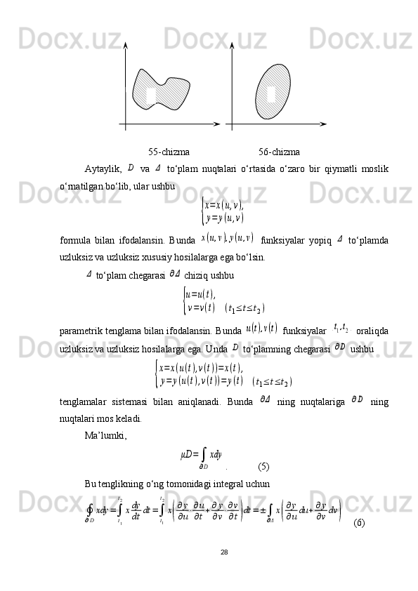 55 -chizma                             56 -chizma
Aytaylik,  D   va  	Δ   to‘plam   nuqtalari   o‘rtasida   o‘zaro   bir   qiymatli   moslik
o‘rnatilgan bo‘lib, ular ushbu 	
{
x=	x(u,v),	
y=	y(u,v)
formula   bilan   ifodalansin.   Bunda  	
x(u,v),y(u,v)   funksiyalar   yopiq  	Δ   to‘plam da
uzluksiz va uzluksiz xususiy hosilalarga ega bo‘lsin. 	
Δ
 to‘plam chegarasi  	∂Δ  chiziq ushbu	
{
u=u(t),	
v=v(t)
 	(t1≤	t≤	t2)
parametrik tenglama bilan ifodalansin. Bunda 	
u(t),v(t)  funk siya lar  	[t1,t2]  oraliqda
uzluksiz va uzluksiz hosilalarga ega. Unda 	
D  to‘plamning chegarasi 	∂D  ushbu 	
{
x=	x(u(t),v(t))=	x(t),	
y=	y(u(t),v(t))=	y(t)
 	(t1≤	t≤	t2)
tenglamalar   sistemasi   bilan   aniqlanadi.   Bunda  	
∂Δ   ning   nuqta la riga  	∂D   ning
nuqtalari mos keladi.
Ma’lumki, 	
μD	=	∫
∂D
xdy
.    (5)
Bu tenglikning o‘ng tomonidagi integral uchun 	
∮
∂D
xdy	=∫
t1
t2
xdy
dt	dt	=∫
t1
t2
x(
∂	y
∂u⋅∂u
∂t+∂	y
∂v⋅∂v
∂t)dt	=±∫
∂Δ
x(
∂y
∂u	du	+∂y
∂v	dv	)
      (6)
28 