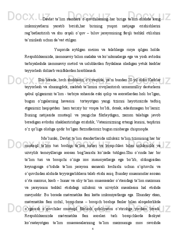                       Davlat   ta’lim   standarti   o’quvchilarning   har   biriga   ta’lim   olishda   keng
imkoniyatlarni   yaratib   berish,har   birining   yuqori   natijaga   erishishlarini
rag’batlantirish   va   shu   orqali   o’quv   –   biluv   jarayonining   farqli   tashkil   etilishini
ta’minlash uchun da’vat etilgan
                      Yuqorida   aytilgan   mezon   va   talablarga   rioya   qilgan   holda.
Respublikamizda, zamonaviy bilim malaka va ko’nikmalarga ega va yosh avlodni
tarbiyalashda   zamonaviy   metod   va   uslublardan   foydalana   oladigan   yetuk   kadrlar
tayyorlash dolzarb vazifalardan hisoblanadi. 
             Shu borada, hech shubhasiz, o’z vaqtida, ya’ni bundan 20-yil oldin Kadrlar
tayyorlash   va   shuningdek,   maktab   ta’limini   rivojlantirish   umummilliy   dasturlarni
qabul qilganimiz ta’lim - tarbiya sohasida eski qolip va asoratlardan holi bo’lgan,
bugun   o’zgalarning   havasini     tortayotgan   yangi   tizimni   hayotimizda   tadbiq
etganimiz haqiqatdan   ham tarixiy bir voqea bo’ldi, desak, adashmagan bo’lamiz.
Buning   natijasida   mustaqil   va   yangicha   fikrlaydigan,   zamon   talabiga   javob
beradigan avlodni shaklantirishga erishdik, Vatanimizning ertangi kunini, taqdirini
o’z qo’liga olishga qodir bo’lgan farzndlarimiz bugun minbarga chiqmoqda.
               Ma’lumki, Davlat ta’lim standartlarida uzluksiz ta’lim tizimining har bir
mustaqil   ta’lim   turi   boshqa   ta’lim   turlari   va   bosqichlari   bilan   uzluksizlik   va
uzviylik   tamoyillariga   asosan   bog’lanishi   ko’zada   tutilgan.Shu   o’rinda   har   bir
ta’lim   turi   va   bosqichi   o’ziga   xos   xususiyatlarga   ega   bo’lib,   oldingisidan
keyingisiga   o’tishda   ta’lim   jarayoni   samarali   kechishi   uchun   o’qituvchi   va
o’quvchidan alohida tayyorgarliklarni talab etishi aniq. Bunday muammolar asosan
o’rta maxsus, kasb – hunar va oliy ta’lim muassasalar  o’rtasidagi ta’lim mazmuni
va   jarayonini   tashkil   etishdagi   uzluksiz   va   uzviylik   masalasini   hal   etishda
mavjuddir.   Bu   borada   matematika   fani   katta   imkoniyatlarga   ega.   Shunday   ekan,
matematika   fani   izchil,   bosqichma   –   bosqich   boshqa   fanlar   bilan   aloqadorlikda
o’rganish   o’quvchilar   mustaqil   fikrlash   qobiliyatini   o’stirishga   yordam   beradi.
Respublikamizda   matematika   fani   asoslari   turli   bosqichlarda   faoliyat
ko’rsatayotgan   ta’lim   muassasalarining   ta’lim   mazmuniga   mos   ravishda
4 