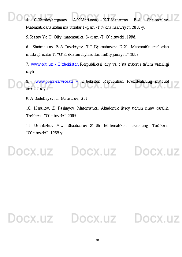 4.   G.Xurdoyberganov,   A.K.Vorisova,   X.T.Mansurov,   B.A.   Shoimqulov.
Matematik analizdan ma’ruzalar 1-qism.-T.:Voris nashiriyot, 2010-y.
5.Soatov Yo.U. Oliy  matematika. 3- qism.-T.:O’qituvchi, 1996.
6.   Shoimqulov   B.A.Tuychiyev   T.T.,Djumaboyev   D.X.   Matematik   analizdan
mustaqil ishlar.T. “O’zbekiston faylasuflari milliy jamiyati”.2008.
7.   www.edu.uz   -   O’zbekiston   Respublikasi   oliy   va   o’rta   maxsus   ta’lim   vazirligi
sayti.
8.     www.press-service.uz   –   O’bekiston   Republikasi   Prezidentining   matbuot
xizmati sayti.
9. A.Sadullayev, H. Mansurov, G.H
10.   I.Israilov,   Z.   Pashayev.   Matematika.   Akademik   litsey   uchun   sinov   darslik.
Toshkent .”O’qituvchi” 2005
11.   Umirbekov   A.U.   Shaabzalov   Sh.Sh.   Matematikani   takrorlang.   Toshkent.
“O’qituvchi”, 1989 y
31 
