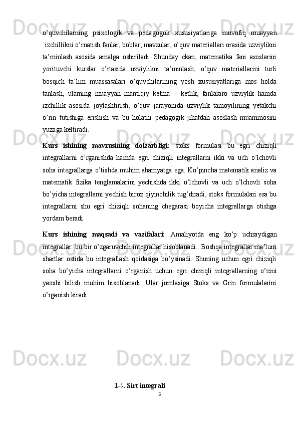 o’quvchilarning   psixologik   va   pedagogok   xususiyatlariga   muvofiq   muayyan
`izchillikni o’rnatish fanlar, boblar, mavzular, o’quv materiallari orasida uzviylikni
ta’minlash   asosida   amalga   oshiriladi.   Shunday   ekan,   matematika   fani   asoslarini
yorituvchi   kurslar   o’rtasida   uzviylikni   ta’minlash,   o’quv   materiallarini   turli
bosqich   ta’lim   muassasalari   o’quvchilarining   yosh   xususiyatlariga   mos   holda
tanlash,   ularning   muayyan   mantiqiy   ketma   –   ketlik,   fanlararo   uzviylik   hamda
izchillik   asosida   joylashtirish,   o’quv   jarayonida   uzviylik   tamoyilining   yetakchi
o’rin   tutishiga   erishish   va   bu   holatni   pedagogik   jihatdan   asoslash   muammosini
yuzaga keltiradi.
Kurs   ishining   mavzusining   dolzarbligi:   stoks   formulasi   bu   egri   chiziqli
integrallarni   o’rganishda   hamda   egri   chiziqli   integrallarni   ikki   va   uch   o’lchovli
soha integrallarga o’tishda muhim ahamyatga ega. Ko’pincha matematik analiz va
matematik   fizika   tenglamalarini   yechishda   ikki   o’lchovli   va   uch   o’lchovli   soha
bo’yicha integrallarni yechish biroz qiyinchilik tug’diradi, stoks formulalari esa bu
integrallarni   shu   egri   chiziqli   sohaning   chegarasi   boyicha   integrallarga   otishga
yordam beradi.
Kurs   ishining   maqsadi   va   vazifalari:   Amaliyotda   eng   ko’p   uchraydigan
integrallar  bu bir o’zgaruvchili integrallar hisoblanadi.  Boshqa integrallar ma’lum
shartlar   ostida   bu   integrallash   qoidasiga   bo’ysinadi.   Shuning   uchun   egri   chiziqli
soha   bo’yicha   integrallarni   o’rganish   uchun   egri   chiziqli   integrallarning   o’zini
yaxshi   bilish   muhim   hisoblanadi.   Ular   jumlasiga   Stoks   va   Grin   formulalarini
o’rganish kiradi.
                                         1-¿ . Sirt integrali
5