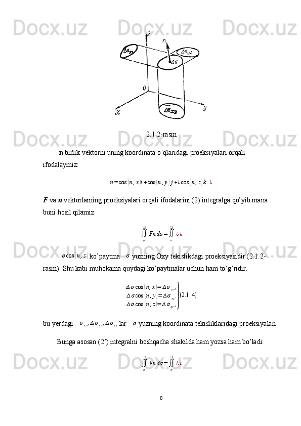 2.1.2-rasm
          n  birlik vektorni uning koordinata o’qlaridagi proeksiyalari orqali 
ifodalaymiz:
n = cos( n , x	) i + cos	( n , y	) j + ¿ cos	( n , z	) k . ¿
F  va  n  vektorlarning proeksiyalari orqali ifodalarini (2) integralga qo’yib mana 
buni hosil qilamiz:
∬
σ❑
Fn dσ =
∬
σ❑
¿ ¿
         ∆ σ cos	
( n , z	)
 ko’paytma  ∆ σ
 yuzning Oxy tekislikdagi proeksiyasidir (2.1.2-
rasm). Shu kabi muhokama quydagi ko’paytmalar uchun ham to’g’ridir.
∆ σ cos	
( n , x	) = ∆ σ
yz ,
∆ σ cos	
( n , y	) = ∆ σ
xz '
∆ σ cos	
( n , z	) = ∆ σ
xy ,	} ( 2.1 .4 )
bu yerdagi 	
∆σyz,∆σxz,∆σxy  lar 	∆σ  yuzning koordinata tekisliklaridagi proeksiyalari.
        Bunga asosan (2’) integralni boshqacha shakilda ham yozsa ham bo’ladi:
∬
σ❑
Fn dσ =
∬
σ❑
¿ ¿
8 