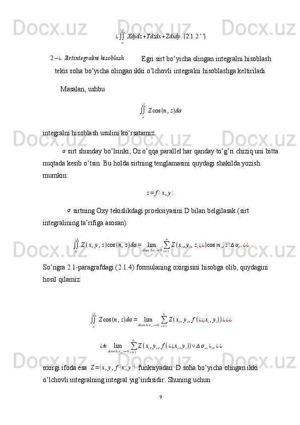 ¿∬σ
❑	
Xdydz	+Ydzdx	+Zdxdy	.(2.1	.2	'')	
2−¿.Sirt	integralini	hisoblash           Egri sirt bo’yicha olingan integralni hisoblash
tekis soha bo’yicha olingan ikki o’lchovli integralni hisoblashga keltiriladi.
          Masalan, ushbu
∬
σ❑
Z cos ( n , z ) dσ
integralni hisoblash usulini ko’rsatamiz.
           	
σ  sirt shunday bo’lsinki, Oz o’qqa parallel har qanday to’g’ri chiziq uni bitta
nuqtada kesib o’tsin. Bu holda sirtning tenglamasini quydagi shakilda yozish 
mumkin:
z = f	
( x , y	) .
               σ
 sirtning Oxy tekislikdagi proeksiyasini D bilan belgilasak (sirt 
integralining ta’rifiga asosan):
∬
σ❑
Z ( x , y , z ) cos ( n , z ) dσ = lim
diam ∆ σ
i → 0 ∑
i = 1n
Z ( x
i , y
i , z
i ¿ ¿ ) cos	
( n
i , z	) ∆ σ
i . ¿ ¿
So’ngra 2.1-paragrafdagi (2.1.4) formulaning oxirgisini hisobga olib, quydagini 
hosil qilamiz:
∬
σ❑
Z cos ( n , z ) dσ = lim
diam ∆ σ
xy → 0 ∑
i = 1n
Z ( x
i , y
i , f ( ¿
¿ x
i , y
i ) ) ¿ ¿ ¿
¿ ± lim
diam ∆ σ
xy → 0 ∑
i = 1n
Z ( x
i , y
i , f ( ¿
¿ x
i , y
i ) ) ∨ ∆ σ
xy ¿
i , ¿ ¿
oxirgi ifoda esa  	
Z=(x,y,f(x,y))   funksiyadan  D soha bo’yicha olingan ikki 
o’lchovli integralning integral yig’indisidir. Shuning uchun
9 
