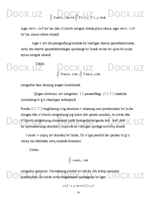 ∬
σ❑
Z cos ( n , z ) dσ = ±
∬
D❑
Z =( x , y , f	( x , y	)) dxdy .
Agar  cos ( n , z ) ≥ 0
 bo’lsa, ikki o’lchovli integral oldida plyus ishora, agar 	
cos	(n,z)≤0
bo’lsa, minus ishora olinadi.
             Agar 	
σ  sirt shu paragrafning boshida ko’rsatilgan shartni qanoatlantirmasa,
sirtni shu shartni qanoatlantiradigan qismlarga bo’linadi va har bir qism bo’yicha 
ayrim integral olinadi.
                 Ushbu 
∬
σ❑
X cos ( n , x ) dσ ;
∬
σ❑
Y cos ( n , y ) dσ
integrallar ham shuning singari hisoblanadi.
               Qilgan isbotimiz, sirt integralini  2.1-panarafdagi  (2.1.2’’) shakilda 
yozishning to’g’ri ekanligini tasdiqlaydi.
Bunda (2.1.2’’) tenglikning o’ng tamonini  σ
 sohaning mos proeksiyalari bo’yicha 
olingan ikki o’lchovli integralning yig’indisi deb qarash mumkin, bu yerda ikki 
o’lchovli integralning ishoralarini (yoki boshqacha aytganda  dydz ,
  dxdz , dxdy
 
ko’paytmalarning ishoralari) yuqorida ko’rsatilgan qoidaga muvofiq olinadi.
     1-misol.  σ
 yopiq sirt shunday bo’lsinki, Oz o’qqa parallel har qanday to’g’ri 
chiziq uni ikkitadan ortiq nuqtada kesmasin.
          Ushbu 	
∬σ
❑	
zcos	(n,z)dσ
integralni qaraymiz. Normalning musbat yo’nalishi deb tashqi normalni 
hisoblaymiz. Bu holda sirtni tenglamalari quydagicha bo’lgan
z = f
1	
( x , y	) va z = f
2 ( x , y )
10 