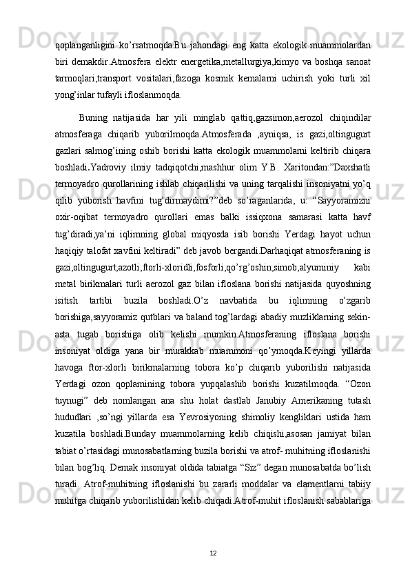 qoplanganligini   ko’rsatmoqda.Bu   jahondagi   eng   katta   ekologik   muammolardan
biri   demakdir.Atmosfera   elektr   energetika,metallurgiya,kimyo   va   boshqa   sanoat
tarmoqlari,transport   vositalari,fazoga   kosmik   kemalarni   uchirish   yoki   turli   xil
yong’inlar tufayli ifloslanmoqda.
        Buning   natijasida   har   yili   minglab   qattiq,gazsimon,aerozol   chiqindilar
atmosferaga   chiqarib   yuborilmoqda.Atmosferada   ,ayniqsa,   is   gazi,oltingugurt
gazlari   salmog’ining   oshib   borishi   katta   ekologik   muammolarni   keltirib   chiqara
boshladi . Yadroviy   ilmiy   tadqiqotchi,mashhur   olim   Y.B.   Xaritondan:”Daxshatli
termoyadro  qurollarining  ishlab   chiqarilishi   va  uning  tarqalishi   insoniyatni  yo’q
qilib   yuborish   havfini   tug’dirmaydimi?”deb   so’raganlarida,   u:   “Sayyoramizni
oxir-oqibat   termoyadro   qurollari   emas   balki   issiqxona   samarasi   katta   havf
tug’diradi,ya’ni   iqlimning   global   miqyosda   isib   borishi   Yerdagi   hayot   uchun
haqiqiy talofat xavfini keltiradi” deb javob bergandi.Darhaqiqat atmosferaning is
gazi,oltingugurt,azotli,ftorli-xloridli,fosforli,qo’rg’oshin,simob,alyuminiy   kabi
metal   birikmalari   turli   aerozol   gaz   bilan   ifloslana   borishi   natijasida   quyoshning
isitish   tartibi   buzila   boshladi.O’z   navbatida   bu   iqlimning   o’zgarib
borishiga,sayyoramiz qutblari va baland tog’lardagi abadiy muzliklarning sekin-
asta   tugab   borishiga   olib   kelishi   mumkin.Atmosferaning   ifloslana   borishi
insoniyat   oldiga   yana   bir   murakkab   muammoni   qo’ymoqda.Keyingi   yillarda
havoga   ftor-xlorli   birikmalarning   tobora   ko’p   chiqarib   yuborilishi   natijasida
Yerdagi   ozon   qoplamining   tobora   yupqalashib   borishi   kuzatilmoqda.   “Ozon
tuynugi”   deb   nomlangan   ana   shu   holat   dastlab   Janubiy   Amerikaning   tutash
hududlari   ,so’ngi   yillarda   esa   Yevrosiyoning   shimoliy   kengliklari   ustida   ham
kuzatila   boshladi.Bunday   muammolarning   kelib   chiqishi,asosan   jamiyat   bilan
tabiat o’rtasidagi munosabatlarning buzila borishi va atrof- muhitning ifloslanishi
bilan bog’liq. Demak insoniyat oldida tabiatga “Siz” degan munosabatda bo’lish
turadi.   Atrof-muhitning   ifloslanishi   bu   zararli   moddalar   va   elamentlarni   tabiiy
muhitga chiqarib yuborilishidan kelib chiqadi.Atrof-muhit ifloslanish sabablariga
12 