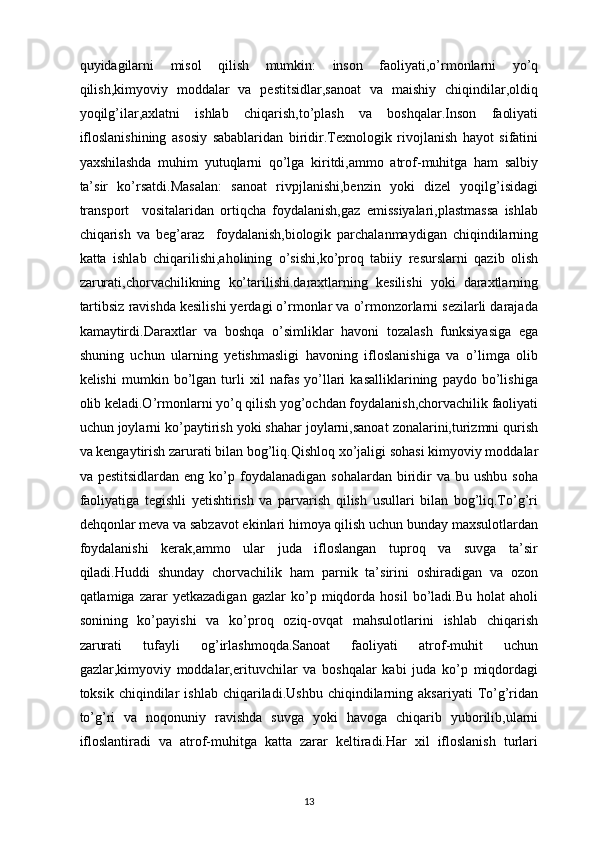 quyidagilarni   misol   qilish   mumkin:   inson   faoliyati,o’rmonlarni   yo’q
qilish,kimyoviy   moddalar   va   pestitsidlar,sanoat   va   maishiy   chiqindilar,oldiq
yoqilg’ilar,axlatni   ishlab   chiqarish,to’plash   va   boshqalar.Inson   faoliyati
ifloslanishining   asosiy   sabablaridan   biridir.Texnologik   rivojlanish   hayot   sifatini
yaxshilashda   muhim   yutuqlarni   qo’lga   kiritdi,ammo   atrof-muhitga   ham   salbiy
ta’sir   ko’rsatdi.Masalan:   sanoat   rivpjlanishi,benzin   yoki   dizel   yoqilg’isidagi
transport     vositalaridan   ortiqcha   foydalanish,gaz   emissiyalari,plastmassa   ishlab
chiqarish   va   beg’araz     foydalanish,biologik   parchalanmaydigan   chiqindilarning
katta   ishlab   chiqarilishi,aholining   o’sishi,ko’proq   tabiiy   resurslarni   qazib   olish
zarurati,chorvachilikning   ko’tarilishi.daraxtlarning   kesilishi   yoki   daraxtlarning
tartibsiz ravishda kesilishi yerdagi o’rmonlar va o’rmonzorlarni sezilarli darajada
kamaytirdi.Daraxtlar   va   boshqa   o’simliklar   havoni   tozalash   funksiyasiga   ega
shuning   uchun   ularning   yetishmasligi   havoning   ifloslanishiga   va   o’limga   olib
kelishi   mumkin   bo’lgan   turli   xil   nafas   yo’llari   kasalliklarining   paydo   bo’lishiga
olib keladi.O’rmonlarni yo’q qilish yog’ochdan foydalanish,chorvachilik faoliyati
uchun joylarni ko’paytirish yoki shahar joylarni,sanoat zonalarini,turizmni qurish
va kengaytirish zarurati bilan bog’liq.Qishloq xo’jaligi sohasi kimyoviy moddalar
va  pestitsidlardan   eng  ko’p  foydalanadigan  sohalardan   biridir   va  bu  ushbu   soha
faoliyatiga   tegishli   yetishtirish   va   parvarish   qilish   usullari   bilan   bog’liq.To’g’ri
dehqonlar meva va sabzavot ekinlari himoya qilish uchun bunday maxsulotlardan
foydalanishi   kerak,ammo   ular   juda   ifloslangan   tuproq   va   suvga   ta’sir
qiladi.Huddi   shunday   chorvachilik   ham   parnik   ta’sirini   oshiradigan   va   ozon
qatlamiga   zarar   yetkazadigan   gazlar   ko’p   miqdorda   hosil   bo’ladi.Bu   holat   aholi
sonining   ko’payishi   va   ko’proq   oziq-ovqat   mahsulotlarini   ishlab   chiqarish
zarurati   tufayli   og’irlashmoqda.Sanoat   faoliyati   atrof-muhit   uchun
gazlar,kimyoviy   moddalar,erituvchilar   va   boshqalar   kabi   juda   ko’p   miqdordagi
toksik   chiqindilar   ishlab   chiqariladi.Ushbu   chiqindilarning   aksariyati   To’g’ridan
to’g’ri   va   noqonuniy   ravishda   suvga   yoki   havoga   chiqarib   yuborilib,ularni
ifloslantiradi   va   atrof-muhitga   katta   zarar   keltiradi.Har   xil   ifloslanish   turlari
13 