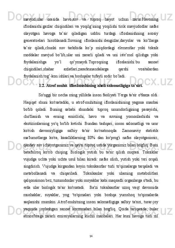 mavjud,ular   orasida   havo,suv   va   tuproq   hayot   uchun   zarur.Havoning
ifloslanishi:gazlar   chiqindilari   va   yoqilg’ining   yoqilishi   tirik   mavjudodlar   nafas
olayotgan   havoga   ta’sir   qiladigan   ushbu   turdagi   ifloslanishning   asosiy
generatoelari   hisoblanadi.Suvning   ifloslanishi:dengizlar,daryolar   va   ko’llarga
ta’sir   qiladi,chunki   suv   tarkibida   ko’p   miqdordagi   elementlar   yoki   toksik
moddalar   mavjud   bo’lib,ular   uni   zararli   qiladi   va   uni   iste’mol   qilishga   yoki
foydalanishga   yo’l   qo’ymaydi.Tuproqning   ifloslanishi:bu   sanoat
chiqindilari,shahar   axlatlari,zararkunandalarga   qarshi   vositalardan
foydalanish.tog’-kon ishlari va boshqalar tufayli sodir bo’ladi. 
1.2. Atrof muhit  ifloslanishining  aholi salomatligiga ta’siri.
                        So'nggi bir necha ming yillikda inson faoliyati Yerga ta'sir o'tkaza oldi.
Haqiqat   shuni   ko'rsatadiki,   u   atrof-muhitning   ifloslanishining   yagona   manbai
bo'lib   qoladi.   Buning   sababi   shundaki:   tuproq   unumdorligining   pasayishi,
cho'llanish   va   erning   emirilishi,   havo   va   suvning   yomonlashishi   va
ekotizimlarning   yo'q   bo'lib   ketishi.   Bundan   tashqari,   inson   salomatligi   va   umr
ko'rish   davomiyligiga   salbiy   ta'sir   ko'rsatmoqda.   Zamonaviy   statistik
ma'lumotlarga   ko'ra,   kasalliklarning   80%   dan   ko'prog'i   nafas   olayotganimiz,
qanday suv ichayotganimiz va qaysi tuproq ustida yurganimiz bilan bog'liq. Buni
batafsilroq   ko'rib   chiqing.   Biologik   yutish   bu   ta'sir   qilish   nuqtasi.   Toksiklar
vujudga   uchta   yoki   uchta   usul   bilan   kiradi:   nafas   olish,   yutish   yoki   teri   orqali
singdirish.   Vujudga   kirgandan   keyin   toksikantlar   turli   to'qimalarga   tarqaladi   va
metabollanadi   va   chiqariladi.   Toksikanlar   yoki   ularning   metabolitlari
qalqonsimon bez, tuxumdonlar yoki moyaklar kabi maqsadli organlarga o'tadi, bu
erda   ular   biologik   ta'sir   ko'rsatadi.     Ba'zi   toksikantlar   uzoq   vaqt   davomida
mushaklar,   suyaklar,   yog   'to'qimalari   yoki   boshqa   yumshoq   to'qimalarda
saqlanishi   mumkin.   Atrof-muhitning   inson   salomatligiga   salbiy   ta'siri,   turar-joy
yaqinida   joylashgan   sanoat   korxonalari   bilan   bog'liq.   Qoida   tariqasida,   bular
atmosferaga   zararli   emissiyalarning   kuchli   manbalari.   Har   kuni   havoga   turli   xil
14 