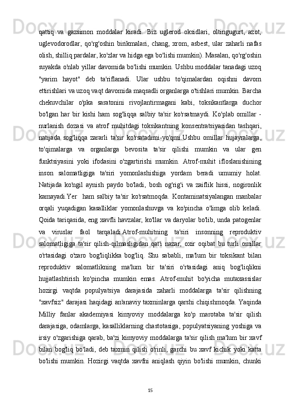 qattiq   va   gazsimon   moddalar   kiradi.   Biz   uglerod   oksidlari,   oltingugurt,   azot,
uglevodorodlar,   qo'rg'oshin   birikmalari,   chang,   xrom,   asbest,   ular   zaharli   nafas
olish, shilliq pardalar, ko'zlar va hidga ega bo'lishi mumkin). Masalan, qo'rg'oshin
suyakda o'nlab yillar davomida bo'lishi mumkin. Ushbu moddalar tanadagi uzoq
"yarim   hayot"   deb   ta'riflanadi.   Ular   ushbu   to'qimalardan   oqishni   davom
ettirishlari va uzoq vaqt davomida maqsadli organlarga o'tishlari mumkin. Barcha
chekuvchilar   o'pka   saratonini   rivojlantirmagani   kabi,   toksikantlarga   duchor
bo'lgan   har   bir   kishi   ham   sog'liqqa   salbiy   ta'sir   ko'rsatmaydi.   Ko'plab   omillar   -
nurlanish   dozasi   va   atrof   muhitdagi   toksikantning   konsentratsiyasidan   tashqari,
natijada   sog'liqqa   zararli   ta'sir   ko'rsatadimi-yo'qmi.Ushbu   omillar   hujayralarga,
to'qimalarga   va   organlarga   bevosita   ta'sir   qilishi   mumkin   va   ular   gen
funktsiyasini   yoki   ifodasini   o'zgartirishi   mumkin.   Atrof-muhit   ifloslanishining
inson   salomatligiga   ta'siri   yomonlashishiga   yordam   beradi   umumiy   holat.
Natijada   ko'ngil   aynish   paydo   bo'ladi,   bosh   og'rig'i   va   zaiflik   hissi,   nogironlik
kamayadi.Yer     ham   salbiy   ta'sir   ko'rsatmoqda.   Kontaminatsiyalangan   manbalar
orqali   yuqadigan   kasalliklar   yomonlashuvga   va   ko'pincha   o'limga   olib   keladi.
Qoida tariqasida, eng xavfli havzalar, ko'llar va daryolar bo'lib, unda patogenlar
va   viruslar   faol   tarqaladi.Atrof-muhitning   ta'siri   insonning   reproduktiv
salomatligiga   ta'sir   qilish-qilmasligidan   qat'i   nazar,   oxir   oqibat   bu   turli   omillar
o'rtasidagi   o'zaro   bog'liqlikka   bog'liq.   Shu   sababli,   ma'lum   bir   toksikant   bilan
reproduktiv   salomatlikning   ma'lum   bir   ta'siri   o'rtasidagi   aniq   bog'liqlikni
hujjatlashtirish   ko'pincha   mumkin   emas.   Atrof-muhit   bo'yicha   mutaxassislar
hozirgi   vaqtda   populyatsiya   darajasida   zaharli   moddalarga   ta'sir   qilishning
"xavfsiz" darajasi haqidagi an'anaviy taxminlarga qarshi chiqishmoqda. Yaqinda
Milliy   fanlar   akademiyasi   kimyoviy   moddalarga   ko'p   marotaba   ta'sir   qilish
darajasiga, odamlarga, kasalliklarning chastotasiga, populyatsiyaning yoshiga va
irsiy o'zgarishiga qarab, ba'zi kimyoviy moddalarga ta'sir  qilish ma'lum bir xavf
bilan   bog'liq   bo'ladi,   deb   taxmin   qilish   o'rinli,   garchi   bu   xavf   kichik   yoki   katta
bo'lishi   mumkin.   Hozirgi   vaqtda   xavfni   aniqlash   qiyin   bo'lishi   mumkin,   chunki
15 