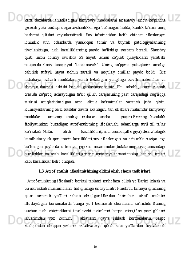 katta   dozalarda   ishlatiladigan   kimyoviy   moddalarni   an'anaviy   sinov   ko'pincha
genetik yoki boshqa o'zgaruvchanlikka ega bo'lmagan holda, kunlik ta'sirni aniq
bashorat   qilishni   qiyinlashtiradi.   Suv   ta'minotidan   kelib   chiqqan   ifloslangan
ichimlik   suvi   odamlarda   yurak-qon   tomir   va   buyrak   patologiyalarining
rivojlanishiga,   turli   kasalliklarning   paydo   bo'lishiga   yordam   beradi.   Shunday
qilib,   inson   doimiy   ravishda   o'z   hayoti   uchun   ko'plab   qulayliklarni   yaratishi
natijasida   ilmiy   taraqqiyot   "to'xtamaydi".   Uning   ko'pgina   yutuqlarini   amalga
oshirish   tufayli   hayot   uchun   zararli   va   noqulay   omillar   paydo   bo'ldi.   Biz
radiatsiya,   zaharli   moddalar,   yonib   ketadigan   yong'inga   xavfli   materiallar   va
shovqin   darajasi   oshishi   haqida   gaplashmoqdamiz.   Shu   sababli,   umumiy   aholi
orasida   ko'proq   uchraydigan   ta'sir   qilish   darajasining   past   darajadagi   sog'liqqa
ta'sirini   aniqlashtiradigan   aniq   klinik   ko'rsatmalar   yaratish   juda   qiyin.
Klinisyenlarning ba'zi  kasblar  xavfli ekanligini tan olishlari muhimdir kimyoviy
moddalar     umumiy   aholiga   nisbatan   ancha       yuqori.Bizning   kundalik
faoliyatimizni   buzadigan   atrof-muhitning   ifloslanishi   odamlarga   turli   xil   ta’sir
ko’rsatadi:Nafas   olish   kasalliklari(asma,bronxit,allergiya),dermatologik
kasalliklar,yurk-qon   tomir   kasalliklari,suv   ifloslangan   va   ichimlik   suviga   ega
bo’lmagan   joylarda   o’lim   va   gigiena   muammolari,bolalarning   rivojlanishidagi
buzilishlar   va   asab   kasalliklari,genetic   mutatsiyalar,saratonning   har   xil   turlari
kabi kasalliklar kelib chiqadi.
1. 3  Atrof  muhit  ifloslanishining oldini olish chora tadbirlari.
    Atrof-muhitning ifloslanib borishi  tabiatni muhofaza qilish yo’llarini  izlash va
bu murakkab muammolarni hal qilishga undaydi.atrof-muhitni himoya qilishning
qator   samarali   yo’llari   ishlab   chiqilgan.Ulardan   birinchisi:   atrof-   muhitni
ifloslaydigan   korxonalarda   bunga   yo’l   bermaslik   choralarini   ko’rishdir.Buning
uuchun   turli   chiqindilarni   tozalovchi   tizimlarni   barpo   etish,iflos   yoqilg’ilarni
ishlatishdan   voz   kechish   ,   ahlatlarni   qayta   ishlash   korxonalarini   barpo
etish,ishdan   chiqqan   yerlarni   refultivatsiya   qilish   kabi   yo’llardan   foydalanish
16 