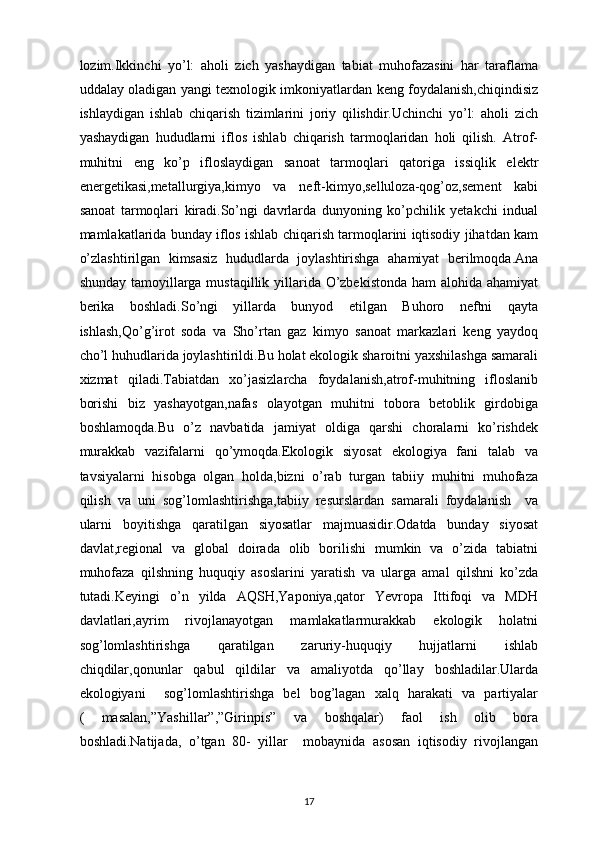 lozim.Ikkinchi   yo’l:   aholi   zich   yashaydigan   tabiat   muhofazasini   har   taraflama
uddalay oladigan yangi texnologik imkoniyatlardan keng foydalanish,chiqindisiz
ishlaydigan   ishlab   chiqarish   tizimlarini   joriy   qilishdir.Uchinchi   yo’l:   aholi   zich
yashaydigan   hududlarni   iflos   ishlab   chiqarish   tarmoqlaridan   holi   qilish.   Atrof-
muhitni   eng   ko’p   ifloslaydigan   sanoat   tarmoqlari   qatoriga   issiqlik   elektr
energetikasi,metallurgiya,kimyo   va   neft-kimyo,selluloza-qog’oz,sement   kabi
sanoat   tarmoqlari   kiradi.So’ngi   davrlarda   dunyoning   ko’pchilik   yetakchi   indual
mamlakatlarida bunday iflos ishlab chiqarish tarmoqlarini iqtisodiy jihatdan kam
o’zlashtirilgan   kimsasiz   hududlarda   joylashtirishga   ahamiyat   berilmoqda.Ana
shunday tamoyillarga mustaqillik yillarida O’zbekistonda ham  alohida ahamiyat
berika   boshladi.So’ngi   yillarda   bunyod   etilgan   Buhoro   neftni   qayta
ishlash,Qo’g’irot   soda   va   Sho’rtan   gaz   kimyo   sanoat   markazlari   keng   yaydoq
cho’l huhudlarida joylashtirildi.Bu holat ekologik sharoitni yaxshilashga samarali
xizmat   qiladi.Tabiatdan   xo’jasizlarcha   foydalanish,atrof-muhitning   ifloslanib
borishi   biz   yashayotgan,nafas   olayotgan   muhitni   tobora   betoblik   girdobiga
boshlamoqda.Bu   o’z   navbatida   jamiyat   oldiga   qarshi   choralarni   ko’rishdek
murakkab   vazifalarni   qo’ymoqda.Ekologik   siyosat   ekologiya   fani   talab   va
tavsiyalarni   hisobga   olgan   holda,bizni   o’rab   turgan   tabiiy   muhitni   muhofaza
qilish   va   uni   sog’lomlashtirishga,tabiiy   resurslardan   samarali   foydalanish     va
ularni   boyitishga   qaratilgan   siyosatlar   majmuasidir.Odatda   bunday   siyosat
davlat,regional   va   global   doirada   olib   borilishi   mumkin   va   o’zida   tabiatni
muhofaza   qilshning   huquqiy   asoslarini   yaratish   va   ularga   amal   qilshni   ko’zda
tutadi.Keyingi   o’n   yilda   AQSH,Yaponiya,qator   Yevropa   Ittifoqi   va   MDH
davlatlari,ayrim   rivojlanayotgan   mamlakatlarmurakkab   ekologik   holatni
sog’lomlashtirishga   qaratilgan   zaruriy-huquqiy   hujjatlarni   ishlab
chiqdilar,qonunlar   qabul   qildilar   va   amaliyotda   qo’llay   boshladilar.Ularda
ekologiyani     sog’lomlashtirishga   bel   bog’lagan   xalq   harakati   va   partiyalar
(   masalan,”Yashillar”,”Girinpis”   va   boshqalar)   faol   ish   olib   bora
boshladi.Natijada,   o’tgan   80-   yillar     mobaynida   asosan   iqtisodiy   rivojlangan
17 