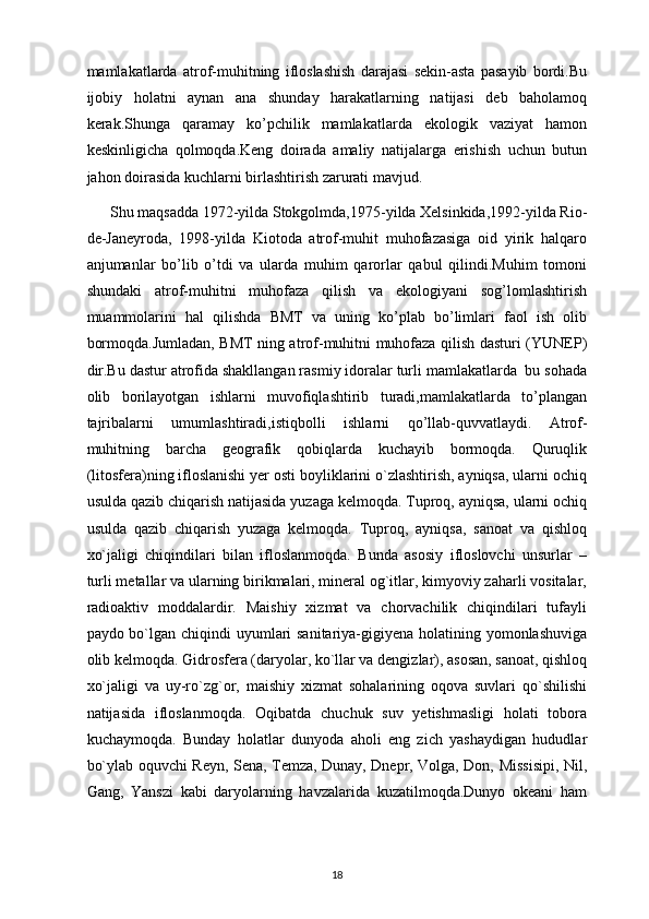 mamlakatlarda   atrof-muhitning   ifloslashish   darajasi   sekin-asta   pasayib   bordi.Bu
ijobiy   holatni   aynan   ana   shunday   harakatlarning   natijasi   deb   baholamoq
kerak.Shunga   qaramay   ko’pchilik   mamlakatlarda   ekologik   vaziyat   hamon
keskinligicha   qolmoqda.Keng   doirada   amaliy   natijalarga   erishish   uchun   butun
jahon doirasida kuchlarni birlashtirish zarurati mavjud.
       Shu maqsadda 1972-yilda Stokgolmda,1975-yilda Xelsinkida,1992-yilda Rio-
de-Janeyroda,   1998-yilda   Kiotoda   atrof-muhit   muhofazasiga   oid   yirik   halqaro
anjumanlar   bo’lib   o’tdi   va   ularda   muhim   qarorlar   qabul   qilindi.Muhim   tomoni
shundaki   atrof-muhitni   muhofaza   qilish   va   ekologiyani   sog’lomlashtirish
muammolarini   hal   qilishda   BMT   va   uning   ko’plab   bo’limlari   faol   ish   olib
bormoqda.Jumladan, BMT ning atrof-muhitni muhofaza qilish dasturi (YUNEP)
dir.Bu dastur atrofida shakllangan rasmiy idoralar turli mamlakatlarda  bu sohada
olib   borilayotgan   ishlarni   muvofiqlashtirib   turadi,mamlakatlarda   to’plangan
tajribalarni   umumlashtiradi,istiqbolli   ishlarni   qo’llab-quvvatlaydi.   Atrof-
muhitning   barcha   geografik   qobiqlarda   kuchayib   bormoqda.   Quruqlik
(litosfera)ning ifloslanishi yer osti boyliklarini o`zlashtirish, ayniqsa, ularni ochiq
usulda qazib chiqarish natijasida yuzaga kelmoqda. Tuproq, ayniqsa, ularni ochiq
usulda   qazib   chiqarish   yuzaga   kelmoqda.   Tuproq,   ayniqsa,   sanoat   va   qishloq
xo`jaligi   chiqindilari   bilan   ifloslanmoqda.   Bunda   asosiy   ifloslovchi   unsurlar   –
turli metallar va ularning birikmalari, mineral og`itlar, kimyoviy zaharli vositalar,
radioaktiv   moddalardir.   Maishiy   xizmat   va   chorvachilik   chiqindilari   tufayli
paydo bo`lgan chiqindi uyumlari sanitariya-gigiyena holatining yomonlashuviga
olib kelmoqda. Gidrosfera (daryolar, ko`llar va dengizlar), asosan, sanoat, qishloq
xo`jaligi   va   uy-ro`zg`or,   maishiy   xizmat   sohalarining   oqova   suvlari   qo`shilishi
natijasida   ifloslanmoqda.   Oqibatda   chuchuk   suv   yetishmasligi   holati   tobora
kuchaymoqda.   Bunday   holatlar   dunyoda   aholi   eng   zich   yashaydigan   hududlar
bo`ylab oquvchi Reyn, Sena, Temza, Dunay, Dnepr, Volga, Don, Missisipi, Nil,
Gang,   Yanszi   kabi   daryolarning   havzalarida   kuzatilmoqda.Dunyo   okeani   ham
18 