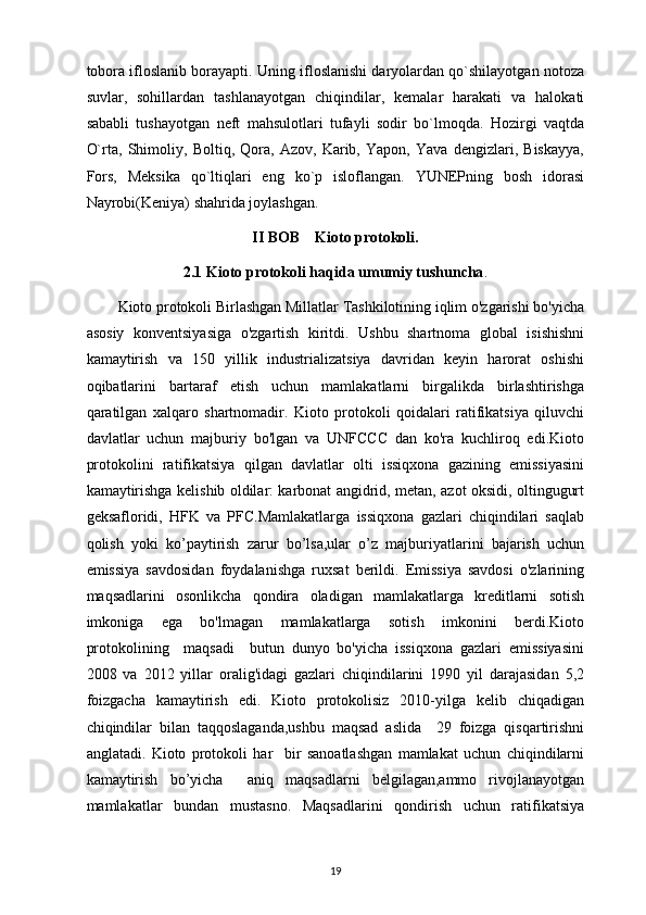 tobora ifloslanib borayapti. Uning ifloslanishi daryolardan qo`shilayotgan notoza
suvlar,   sohillardan   tashlanayotgan   chiqindilar,   kemalar   harakati   va   halokati
sababli   tushayotgan   neft   mahsulotlari   tufayli   sodir   bo`lmoqda.   Hozirgi   vaqtda
O`rta,   Shimoliy,   Boltiq,   Qora,   Azov,   Karib,   Yapon,   Yava   dengizlari,   Biskayya,
Fors,   Meksika   qo`ltiqlari   eng   ko`p   isloflangan.   YUNEPning   bosh   idorasi
Nayrobi(Keniya) shahrida joylashgan.  
II BOB    Kioto protokoli.
2.1 Kioto protokoli haqida umumiy tushuncha .
         Kioto protokoli Birlashgan Millatlar Tashkilotining iqlim o'zgarishi bo'yicha
asosiy   konventsiyasiga   o'zgartish   kiritdi.   Ushbu   shartnoma   global   isishishni
kamaytirish   va   150   yillik   industrializatsiya   davridan   keyin   harorat   oshishi
oqibatlarini   bartaraf   etish   uchun   mamlakatlarni   birgalikda   birlashtirishga
qaratilgan   xalqaro   shartnomadir.   Kioto   protokoli   qoidalari   ratifikatsiya   qiluvchi
davlatlar   uchun   majburiy   bo'lgan   va   UNFCCC   dan   ko'ra   kuchliroq   edi.Kioto
protokolini   ratifikatsiya   qilgan   davlatlar   olti   issiqxona   gazining   emissiyasini
kamaytirishga kelishib oldilar: karbonat angidrid, metan, azot oksidi, oltingugurt
geksafloridi,   HFK   va   PFC.Mamlakatlarga   issiqxona   gazlari   chiqindilari   saqlab
qolish   yoki   ko’paytirish   zarur   bo’lsa,ular   o’z   majburiyatlarini   bajarish   uchun
emissiya   savdosidan   foydalanishga   ruxsat   berildi.   Emissiya   savdosi   o'zlarining
maqsadlarini   osonlikcha   qondira   oladigan   mamlakatlarga   kreditlarni   sotish
imkoniga   ega   bo'lmagan   mamlakatlarga   sotish   imkonini   berdi.Kioto
protokolining     maqsadi     butun   dunyo   bo'yicha   issiqxona   gazlari   emissiyasini
2008   va   2012   yillar   oralig'idagi   gazlari   chiqindilarini   1990   yil   darajasidan   5,2
foizgacha   kamaytirish   edi.   Kioto   protokolisiz   2010-yilga   kelib   chiqadigan
chiqindilar   bilan   taqqoslaganda,ushbu   maqsad   aslida     29   foizga   qisqartirishni
anglatadi.   Kioto   protokoli   har     bir   sanoatlashgan   mamlakat   uchun   chiqindilarni
kamaytirish   bo’yicha     aniq   maqsadlarni   belgilagan,ammo   rivojlanayotgan
mamlakatlar   bundan   mustasno.   Maqsadlarini   qondirish   uchun   ratifikatsiya
19 