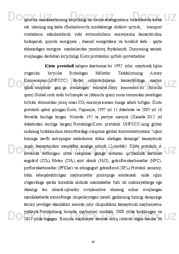 qiluvchi mamlakatlarning ko'pchiligi bir necha strategiyalarni birlashtirishi kerak
edi: ularning eng katta ifloslantiruvchi moddalariga cheklov qo'yish,       transport
vositalarini   sekinlashtirish   yoki   avtomobillarni   emissiyasini   kamaytirishni
boshqarish,   quyosh   energiyasi   ,   shamol   energetikasi   va   biodizel   kabi   -   qayta
tiklanadigan   energiya     manbalaridan   yaxshiroq   foydalanish.   Dunyoning   sanoati
rivojlangan davlatlari ko'pchiligi Kioto protokolini qo'llab-quvvatladilar. 
                  Kioto   protokoli   xalqaro   shartnoma   bu   1992   yilni   uzaytiradi   Iqlim
o'zgarishi   bo'yicha   Birlashgan   Millatlar   Tashkilotining   Asosiy
Konvensiyasi   (UNFCCC)   davlat   ishtirokchilarini   kamaytirishga   majbur
qiladi   issiqxona   gazi   ga   asoslangan   emissiya   ilmiy   konsensus   bu   (birinchi
qism)   Global isish   sodir bo'lmoqda va (ikkinchi qism) inson tomonidan yaratilgan
bo'lishi   ehtimoldan yiroq emas   CO
2   emissiya   asosan   bunga sabab   bo'lgan. Kioto
protokoli   qabul   qilingan   Kioto ,   Yaponiya ,   1997   yil   11   dekabrda   va   2005   yil   16
fevralda   kuchga   kirgan.   Hozirda   192   ta   partiya   mavjud   ( Kanada   2012   yil
dekabridan   kuchga   kirgan)   Protokolga.Kioto   protokoli   UNFCCC-ning   global
isishning boshlanishini atmosferadagi issiqxona gazlari kontsentratsiyasini "iqlim
tizimiga   xavfli   antropogen   aralashuvni   oldini   oladigan   darajaga"   kamaytirish
orqali   kamaytirishni   maqsadini   amalga   oshirdi   (2-modda).   Kioto   protokoli   A
ilovasida   keltirilgan   oltita   issiqxona   gaziga   nisbatan   qo'llaniladi:   karbonat
angidrid   (CO
2 ) ,   Metan   (CH
4 ) ,   azot   oksidi   (N
2 O) ,   gidroflorokarbonatlar   (HFC),
perflorokarbonatlar (PFKlar) va   oltingugurt geksaflorid (SF)
6 ) .Protokol umumiy,
lekin   tabaqalashtirilgan   majburiyatlar   printsipiga   asoslanadi:   unda   iqlim
o'zgarishiga   qarshi   kurashda   alohida   mamlakatlar   turli   xil   imkoniyatlarga   ega
ekanligi   tan   olinadi   iqtisodiy   rivojlanish va   shuning   uchun   rivojlangan
mamlakatlarda atmosferaga chiqarilayotgan zararli gazlarning hozirgi  darajasiga
tarixiy javobgar ekanliklari asosida joriy chiqindilarni kamaytirish majburiyatini
yuklaydi.Protokolning   birinchi   majburiyat   muddati   2008   yilda   boshlangan   va
2012   yilda   tugagan.   Birinchi   majburiyat   davrida   to'liq   ishtirok   etgan   barcha   36
20 