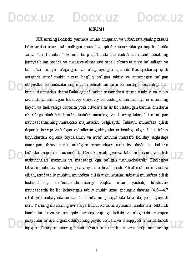                                                              
KIRISH
                XX asrning ikkinchi yarmida ishlab chiqarish va urbanizatsiyaning zararli
ta’sirlaridan   inson   salomatligini   muxofaza   qilish   muammolariga   bog’liq   holda
fanda   “atrof   muhit   ”   termini   ko’p   qo’llanila   boshladi.Atrof   muhit   tabiatning
jamiyat bilan modda va energiya almashuvi  orqali  o’zaro ta’sirda bo’ladigan va
bu   ta’sir   tufayli   o’zgargan   va   o’zgarayotgan   qismidir.Boshqacharoq   qilib
aytganda   atrof   muhit   o’zaro   bog’liq   bo’lgan   tabiiy   va   antropogen   bo’lgan
ob’yektlar   va   hodisalarning   inson   mehnati,turmushi   va   hordig’i   kechadigan   bir
butun   sistemadan   iborat.Dakak,atrof   muhit   tushunchasi   ijtimoiy,tabiiy   va   suniy
ravishda   yaratiladigan   fizikaviy,kimyoviy   va   biologik   omillarni   ya’ni   insonning
hayoti va faoliyatiga bevosita yoki bilvosita ta’sir ko’rsatadigan barcha omillarni
o’z   ichiga   oladi.Atrof   muhit   kishilar   orasidagi   va   ularning   tabiat   bilan   bo’lgan
munosabatlarining   murakkab   majmuasini   belgilaydi.   Tabiatni   muhofaza   qilish
deganda hozirgi va kelgusi  avlodlarning ehtiyojlarini hisobga olgan holda tabiiy
boyliklardan   oqilona   foydalanish   va   atrof   muhitni   musaffo   holiday   saqlashga
qaratilgan,   ilmiy   asosda   amalgam   oshiriladigan   mahalliy,   davlat   va   halqaro
tadbirlar   majmuasi   tushuniladi.   Demak,   ekologiya   va   tabiatni   muhofaza   qilish
tushunchalari   mazmun   va   maqsadga   ega   bo‘lgan   tushunchalardir.   Ekologiya
tabiatni  muhofaza  qilishning nazariy  asosi   hisoblanadi.   Atrof  muhitni  muhofaza
qilish, atrof tabiiy muhitni muhofaza qilish tushunchalari tabiatni muhofaza qilish
tushunchasiga   ma’nodoshdir. Hozirgi   vaqtda   inson   yashab,   to’xtovsiz
munosabatda   bo’lib   kelayotgan   tabiiy   muhit   uzoq   geologik   davrlar   (4,5—4,7
mlrd.   yil)   mobaynida   bir   qancha   omillarning   birgalikda   ta’sirida,   ya’ni   Quyosh
nuri, Yerning massasi, gravitatsiya kuchi, ko’lami, aylanma harakatlari, tektonik
harakatlar,   havo   va   suv   qobiqlarining   vujudga   kelishi   va   o’zgarishi,   ekzogen
jarayonlar ta’siri, organik dunyoning paydo bo’lishi va taraqqiyoti ta’sirida tarkib
topgan.   Tabiiy   muhitning   holati   o’zaro   ta’sir   etib   turuvchi   ko’p   omillarning
3 