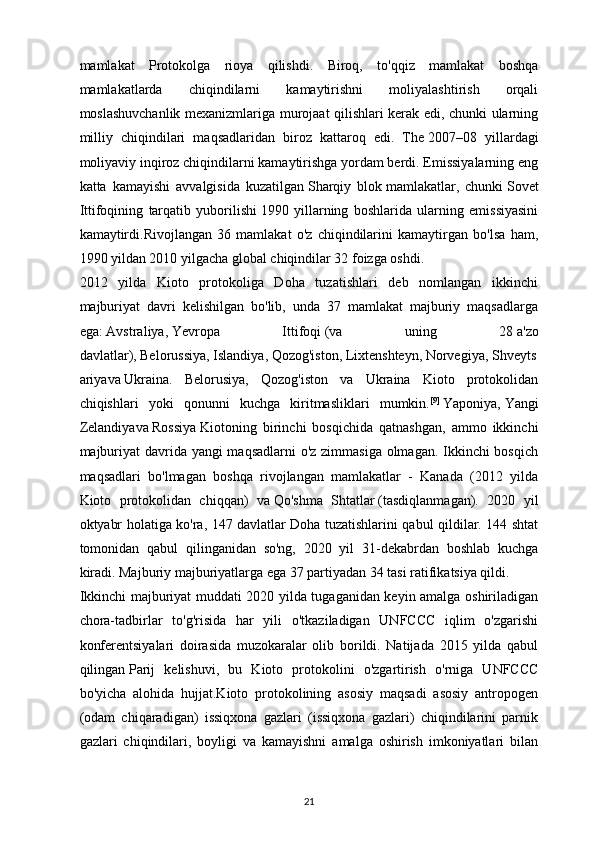 mamlakat   Protokolga   rioya   qilishdi.   Biroq,   to'qqiz   mamlakat   boshqa
mamlakatlarda   chiqindilarni   kamaytirishni   moliyalashtirish   orqali
moslashuvchanlik mexanizmlariga murojaat qilishlari kerak edi, chunki ularning
milliy   chiqindilari   maqsadlaridan   biroz   kattaroq   edi.   The   2007–08   yillardagi
moliyaviy inqiroz   chiqindilarni kamaytirishga yordam berdi. Emissiyalarning eng
katta   kamayishi   avvalgisida   kuzatilgan   Sharqiy   blok   mamlakatlar,   chunki   Sovet
Ittifoqining   tarqatib   yuborilishi   1990   yillarning   boshlarida   ularning   emissiyasini
kamaytirdi.Rivojlangan   36   mamlakat   o'z   chiqindilarini   kamaytirgan   bo'lsa   ham,
1990 yildan 2010 yilgacha global chiqindilar 32 foizga oshdi. 
2012   yilda   Kioto   protokoliga   Doha   tuzatishlari   deb   nomlangan   ikkinchi
majburiyat   davri   kelishilgan   bo'lib,   unda   37   mamlakat   majburiy   maqsadlarga
ega:   Avstraliya ,   Yevropa   Ittifoqi   (va   uning   28   a'zo
davlatlar ),   Belorussiya ,   Islandiya ,   Qozog'iston ,   Lixtenshteyn ,   Norvegiya ,   Shveyts
ariya va   Ukraina .   Belorusiya,   Qozog'iston   va   Ukraina   Kioto   protokolidan
chiqishlari   yoki   qonunni   kuchga   kiritmasliklari   mumkin. [9]
  Yaponiya,   Yangi
Zelandiya va   Rossiya   Kiotoning   birinchi   bosqichida   qatnashgan,   ammo   ikkinchi
majburiyat  davrida yangi  maqsadlarni  o'z zimmasiga olmagan. Ikkinchi  bosqich
maqsadlari   bo'lmagan   boshqa   rivojlangan   mamlakatlar   -   Kanada   (2012   yilda
Kioto   protokolidan   chiqqan)   va   Qo'shma   Shtatlar   (tasdiqlanmagan).   2020   yil
oktyabr holatiga ko'ra, 147   davlatlar Doha tuzatishlarini qabul qildilar. 144 shtat
tomonidan   qabul   qilinganidan   so'ng,   2020   yil   31-dekabrdan   boshlab   kuchga
kiradi. Majburiy majburiyatlarga ega 37 partiyadan 34 tasi ratifikatsiya qildi.
Ikkinchi majburiyat muddati 2020 yilda tugaganidan keyin amalga oshiriladigan
chora-tadbirlar   to'g'risida   har   yili   o'tkaziladigan   UNFCCC   iqlim   o'zgarishi
konferentsiyalari   doirasida   muzokaralar   olib   borildi.   Natijada   2015   yilda   qabul
qilingan   Parij   kelishuvi ,   bu   Kioto   protokolini   o'zgartirish   o'rniga   UNFCCC
bo'yicha   alohida   hujjat.Kioto   protokolining   asosiy   maqsadi   asosiy   antropogen
(odam   chiqaradigan)   issiqxona   gazlari   (issiqxona   gazlari)   chiqindilarini   parnik
gazlari   chiqindilari,   boyligi   va   kamayishni   amalga   oshirish   imkoniyatlari   bilan
21 