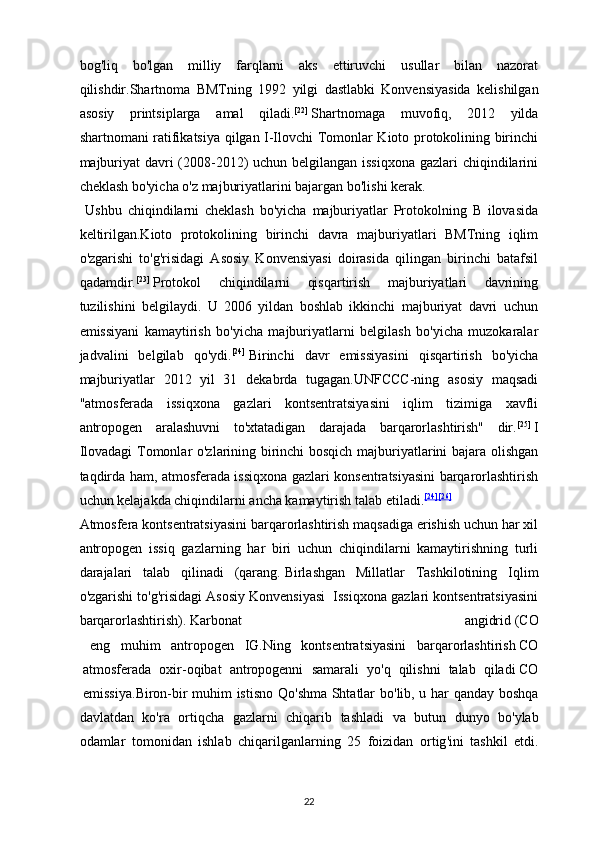 bog'liq   bo'lgan   milliy   farqlarni   aks   ettiruvchi   usullar   bilan   nazorat
qilishdir. Shartnoma   BMTning   1992   yilgi   dastlabki   Konvensiyasida   kelishilgan
asosiy   printsiplarga   amal   qiladi . [22]
  Shartnomaga   muvofiq,   2012   yilda
shartnomani ratifikatsiya qilgan I-Ilovchi Tomonlar Kioto protokolining birinchi
majburiyat  davri  (2008-2012) uchun belgilangan issiqxona  gazlari  chiqindilarini
cheklash bo'yicha o'z majburiyatlarini bajargan bo'lishi kerak.
  Ushbu   chiqindilarni   cheklash   bo'yicha   majburiyatlar   Protokolning   B   ilovasida
keltirilgan.Kioto   protokolining   birinchi   davra   majburiyatlari   BMTning   iqlim
o'zgarishi   to'g'risidagi   Asosiy   Konvensiyasi   doirasida   qilingan   birinchi   batafsil
qadamdir. [23]
  Protokol   chiqindilarni   qisqartirish   majburiyatlari   davrining
tuzilishini   belgilaydi.   U   2006   yildan   boshlab   ikkinchi   majburiyat   davri   uchun
emissiyani   kamaytirish   bo'yicha   majburiyatlarni   belgilash   bo'yicha   muzokaralar
jadvalini   belgilab   qo'ydi. [24]
  Birinchi   davr   emissiyasini   qisqartirish   bo'yicha
majburiyatlar   2012   yil   31   dekabrda   tugagan.UNFCCC-ning   asosiy   maqsadi
"atmosferada   issiqxona   gazlari   kontsentratsiyasini   iqlim   tizimiga   xavfli
antropogen   aralashuvni   to'xtatadigan   darajada   barqarorlashtirish"   dir. [25]
  I
Ilovadagi  Tomonlar o'zlarining birinchi bosqich majburiyatlarini bajara olishgan
taqdirda ham, atmosferada issiqxona gazlari konsentratsiyasini barqarorlashtirish
uchun kelajakda chiqindilarni ancha kamaytirish talab etiladi. [24] [26]
Atmosfera kontsentratsiyasini barqarorlashtirish maqsadiga erishish uchun har xil
antropogen   issiq   gazlarning   har   biri   uchun   chiqindilarni   kamaytirishning   turli
darajalari   talab   qilinadi   (qarang.   Birlashgan   Millatlar   Tashkilotining   Iqlim
o'zgarishi to'g'risidagi Asosiy Konvensiyasi  Issiqxona gazlari kontsentratsiyasini
barqarorlashtirish ).   Karbonat   angidrid   ( CO
  eng   muhim   antropogen   IG . Ning   kontsentratsiyasini   barqarorlashtirish   CO
  atmosferada   oxir - oqibat   antropogenni   samarali   yo ' q   qilishni   talab   qiladi   CO
  emissiya . Biron - bir   muhim   istisno   Qo ' shma   Shtatlar   bo ' lib ,   u   har   qanday   boshqa
davlatdan   ko ' ra   ortiqcha   gazlarni   chiqarib   tashladi   va   butun   dunyo   bo ' ylab
odamlar   tomonidan   ishlab   chiqarilganlarning   25   foizidan   ortig ' ini   tashkil   etdi .
22 