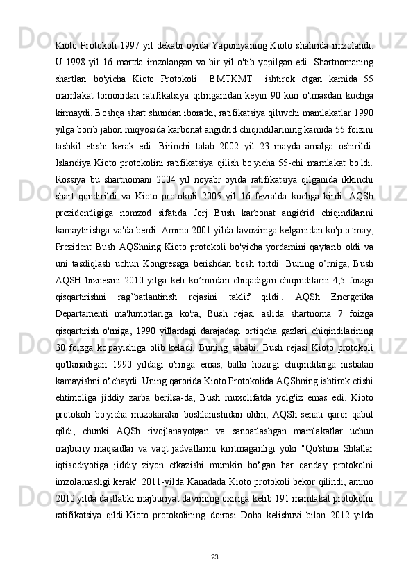 Kioto  Protokoli   1997  yil   dekabr   oyida  Yaponiyaning  Kioto  shahrida  imzolandi.
U   1998   yil   16   martda   imzolangan   va   bir   yil   o'tib   yopilgan   edi.   Shartnomaning
shartlari   bo'yicha   Kioto   Protokoli     BMTKMT     ishtirok   etgan   kamida   55
mamlakat   tomonidan   ratifikatsiya   qilinganidan   keyin   90   kun   o'tmasdan   kuchga
kirmaydi. Boshqa shart shundan iboratki, ratifikatsiya qiluvchi mamlakatlar 1990
yilga borib jahon miqyosida karbonat angidrid chiqindilarining kamida 55 foizini
tashkil   etishi   kerak   edi.   Birinchi   talab   2002   yil   23   mayda   amalga   oshirildi.
Islandiya   Kioto   protokolini   ratifikatsiya   qilish   bo'yicha   55-chi   mamlakat   bo'ldi.
Rossiya   bu   shartnomani   2004   yil   noyabr   oyida   ratifikatsiya   qilganida   ikkinchi
shart   qondirildi   va   Kioto   protokoli   2005   yil   16   fevralda   kuchga   kirdi.   AQSh
prezidentligiga   nomzod   sifatida   Jorj   Bush   karbonat   angidrid   chiqindilarini
kamaytirishga va'da berdi. Ammo 2001 yilda lavozimga kelganidan ko'p o'tmay,
Prezident   Bush   AQShning   Kioto   protokoli   bo'yicha   yordamini   qaytarib   oldi   va
uni   tasdiqlash   uchun   Kongressga   berishdan   bosh   tortdi.   Buning   o’rniga,   Bush
AQSH   biznesini   2010   yilga   keli   ko’mirdan   chiqadigan   chiqindilarni   4,5   foizga
qisqartirishni   rag’batlantirish   rejasini   taklif   qildi..   AQSh   Energetika
Departamenti   ma'lumotlariga   ko'ra,   Bush   rejasi   aslida   shartnoma   7   foizga
qisqartirish   o'rniga,   1990   yillardagi   darajadagi   ortiqcha   gazlari   chiqindilarining
30   foizga   ko'payishiga   olib   keladi.   Buning   sababi,   Bush   rejasi   Kioto   protokoli
qo'llanadigan   1990   yildagi   o'rniga   emas,   balki   hozirgi   chiqindilarga   nisbatan
kamayishni o'lchaydi. Uning qarorida Kioto Protokolida AQShning ishtirok etishi
ehtimoliga   jiddiy   zarba   berilsa-da,   Bush   muxolifatda   yolg'iz   emas   edi.   Kioto
protokoli   bo'yicha   muzokaralar   boshlanishidan   oldin,   AQSh   senati   qaror   qabul
qildi,   chunki   AQSh   rivojlanayotgan   va   sanoatlashgan   mamlakatlar   uchun
majburiy   maqsadlar   va   vaqt   jadvallarini   kiritmaganligi   yoki   "Qo'shma   Shtatlar
iqtisodiyotiga   jiddiy   ziyon   etkazishi   mumkin   bo'lgan   har   qanday   protokolni
imzolamasligi kerak" 2011-yilda Kanadada Kioto protokoli bekor qilindi, ammo
2012 yilda dastlabki majburiyat davrining oxiriga kelib 191 mamlakat protokolni
ratifikatsiya   qildi.Kioto   protokolining   doirasi   Doha   kelishuvi   bilan   2012   yilda
23 
