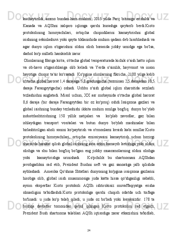 kuchaytirildi, ammo bundan ham  muhimi, 2015 yilda Parij  bitimiga erishildi va
Kanada   va   AQShni   xalqaro   iqlimga   qarshi   kurashga   qaytarib   berdi.Kioto
protokolining   himoyachilari,   ortiqcha   chiqindilarini   kamaytirishni   global
isishning sekinlashuvi yoki qayta tiklanishida muhim qadam deb hisoblashadi va
agar   dunyo   iqlim   o'zgarishini   oldini   olish   borasida   jiddiy   umidga   ega   bo'lsa,
darhol ko'p millatli hamkorlik zarur.
 Olimlarning fikriga ko'ra, o'rtacha global temperaturada kichik o'sish hatto iqlim
va   ob-havo   o'zgarishlariga   olib   keladi   va   Yerda   o'simlik,   hayvonot   va   inson
hayotiga chuqur ta'sir ko'rsatadi   Ko'pgina olimlarning fikricha, 2100 yilga kelib
o'rtacha global harorat 1,4 darajaga 5,8 gradusgacha (taxminan 2,5 darajadan 10,5
daraja   Farangeytgacha)   oshadi.   Ushbu   o'sish   global   iqlim   sharoitida   sezilarli
tezlashishni   anglatadi.   Misol   uchun,   XX   asr   mobaynida   o'rtacha   global   harorat
0,6   daraja   (bir   daraja   Farangeytdan   bir   oz   ko'proq)   oshdi.Issiqxona   gazlari   va
global isishning bunday tezlashishi  ikkita muhim omilga bog'liq: dunyo bo’ylab
industrlashtirishning   150   yillik   natijalari   va     ko'plab   zavodlar,   gaz   bilan
ishlaydigan   transport   vositalari   va   butun   dunyo   bo'ylab   mashinalar   bilan
birlashtirilgan  aholi  sonini   ko'paytirish   va  o'rmonlarni  kesish  kabi   omillar.Kioto
protokolining   himoyachilari,   ortiqcha   emissiyasini   kamaytirish   uchun   hozirgi
sharoitda harakat qilish global isishning asta-sekin kamayib ketishiga yoki oldini
olishga   va   shu   bilan   bog'liq   bo'lgan   eng   jiddiy   muammolarning   oldini   olishga
yoki     kamaytirishga   urinishadi.     Ko'pchilik   bu   shartnomani   AQShdan
javobgarlikni   rad   etib,   Prezident   Bushni   neft   va   gaz   sanoatiga   jalb   qilishda
ayblashadi.     Amerika   Qo'shma   Shtatlari   dunyoning   ko'pgina   issiqxona   gazlarini
hisobga   olib,   global   isish   muammosiga   juda   katta   hissa   qo'shganligi   sababli,
ayrim   ekspertlar   Kioto   protokoli   AQSh   ishtirokisiz   muvaffaqiyatga   erisha
olmasligini   ta'kidlashdi.Kioto   protokoliga   qarshi   chiqish   odatda   uch   toifaga
bo'linadi:   u   juda   ko'p   talab   qiladi;   u   juda   oz   bo'ladi   yoki   keraksizdir.   178   ta
boshqa   davlatlar   tomonidan   qabul   qilingan   Kioto   protokolini   rad   etgach,
Prezident   Bush   shartnoma   talablari   AQSh   iqtisodiga   zarar   etkazishini   ta'kidlab,
24 